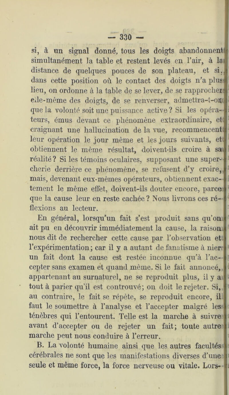 si, à un signal donné, tous les doigts abandonneni simultanément Ja table et restent levés en l’air, à la distance de quelques pouces de son plateau, et si. dans cette position où le contact des doigts n’a plus; lieu, on ordonne à la table de se lever, de se rapprocliei: elle-même des doigts, de se renverser, admettra-t-ou. que la volonté soit une puissance active ? Si les opéra- teurs, émus devant ce pliénomène extraordinaire, et: craignant une hallucination de la vue, recommencenti leur opération le jour même et les jours suivants, eti obtiennent le même résultat, doivent-ils croire à sai réalité ? Si les témoins oculaires, supposant une super- cherie derrière ce phénomène, se refusent d’y croire,, mais, devenant eux-mêmes opérateurs, obtiennent exac- tement le même effet, doivent-ils douter encore, parce; que la cause leur en reste cachée? Nous livrons ces ré- flexions au lecteur. En général, lorsqu’un fait s’est produit sans qu’on ait pu en découvrir immédiatement la cause, la raison, nous dit de rechercher cette cause par l’observation et l’expérimentation; car il y a autant de fanatisme à nier; un fait dont la cause est restée inconnue qu’à l’ac- cepter sans examen et quand même. Si le fait annoncé, appartenant au surnaturel, ne se reproduit plus, il y a tout à parier qu’il est controuvé; on doit le rejeter. Si, au contraire, le fait se répète, se reproduit encore, il faut le soumettre à l’analyse et l’accepter malgré leS' ténèbres qui l’entourent. Telle est la marche à suivre avant d’accepter ou de rejeter un fait; toute autre' marche peut nous conduire à Terreur. B. La volonté humaine ainsi que les autres facultés' cérébrales ne sont que les manifestations diverses d’une