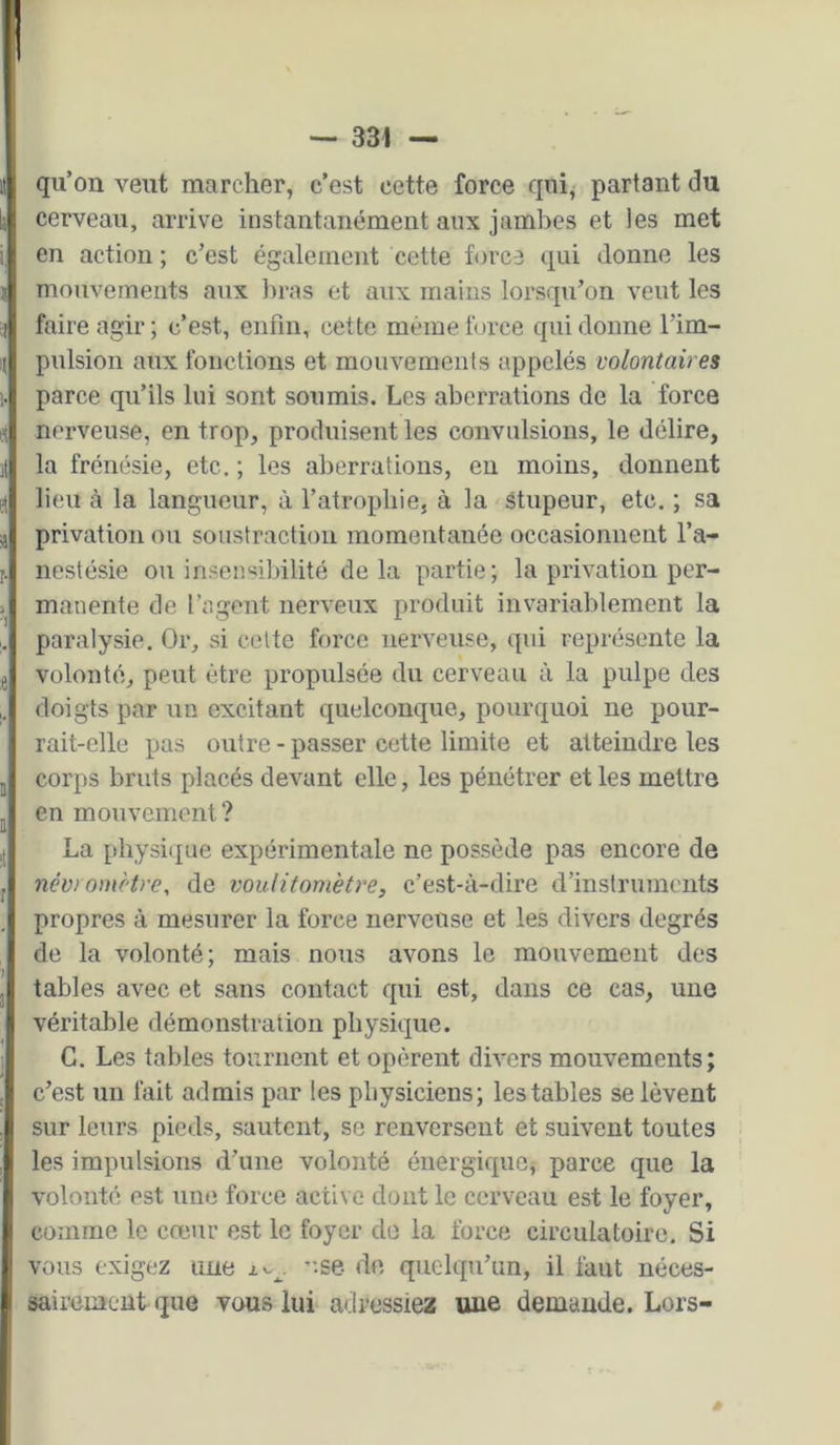 — 331 — qu’on veut marcher, c’est cette force quij partant du cerveau, arrive instantanément aux jambes et les met en action ; c’est également cette force qui donne les mouvements aux bras et aux mains lorsqu’on veut les faire agir; c’est, enfin, cette même force qui donne l’im- pulsion aux fonctions et mouvements appelés volontaires parce qu’ils lui sont soumis. Les aberrations de la force nerveuse, en trop, produisent les convulsions, le délire, la frénésie, etc. ; les aberrations, en moins, donnent lieu à la langueur, à l’atrophie, à la Stupeur, etc. ; sa privation ou soustraction momentanée occasionnent l’a- nestésie ou insensibilité delà partie; la privation per- manente de l’agent nerveux produit invariablement la paralysie. Or, si celte force nerveuse, qui représente la volonté, peut être propulsée du cerveau à la pulpe des doigts par un excitant quelconque, pourquoi ne pour- rait-elle pas outre - passer cette limite et atteindre les corps bruts placés devant elle, les pénétrer et les mettre en mouvement ? La physique expérimentale ne possède pas encore de név/ omètre, de voulitomèti'e, c’est-à-dire d’instruments propres à mesurer la force nerveuse et les divers degrés de la volonté; mais nous avons le mouvement des tables avec et sans contact qui est, dans ce cas, une véritable démonstration physique. C. Les tables tournent et opèrent divers mouvements; c’est un fait admis par les physiciens; les tables se lèvent sur leurs pieds, sautent, se renversent et suivent toutes les impulsions d’une volonté énergique, parce que la volonté est une force active dont le cerveau est le foyer, comme le cœur est le foyer do la force circulatoire. Si vous exigez une ”-se de quelqu’un, il faut néces- sairement que vous lui adressiez une demande. Lors-