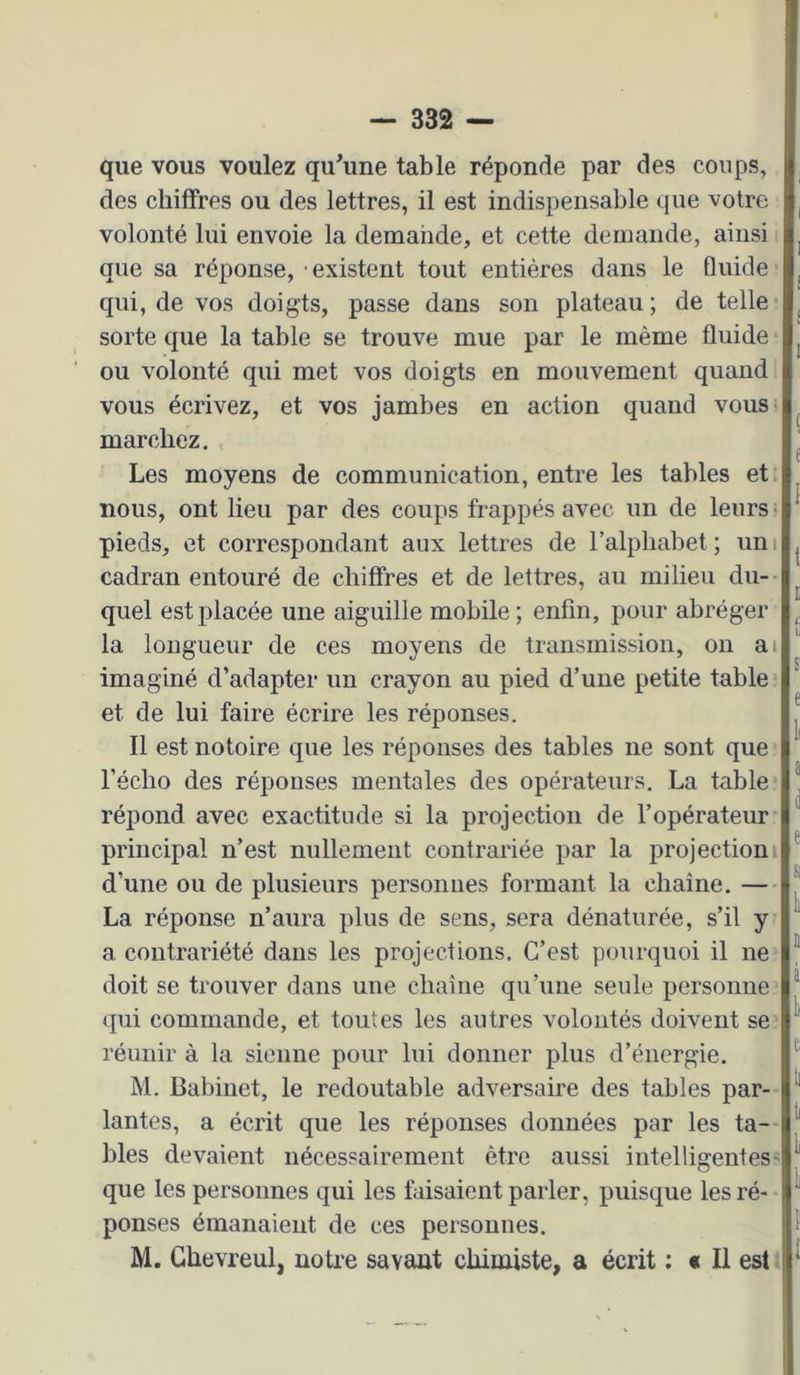 que vous voulez qu’une table réponde par des coups, des chiffres ou des lettres, il est indispensable que votre volonté lui envoie la demande, et cette demande, ainsi > que sa réponse, • existent tout entières dans le Guide qui, de vos doigts, passe dans son plateau; de telle* sorte que la table se trouve mue par le même fluide ou volonté qui met vos doigts en mouvement quand; vous écrivez, et vos jambes en action quand vous> marchez. Les moyens de communication, entre les tables et nous, ont lieu par des coups frappés avec un de leurs- pieds, et correspondant aux lettres de l’alphabet; uni cadran entouré de chiffres et de lettres, au milieu du- quel est placée une aiguille mobile ; enfin, pour abréger la longueur de ces moyens de transmission, on ai imaginé d’adapter un crayon au pied d’une petite table et de lui faire écrire les réponses. Il est notoire que les réponses des tables ne sont que l’écho des réponses mentales des opérateurs. La table* répond avec exactitude si la projection de l’opérateur principal n’est nullement contrariée par la projectioni d’une ou de plusieurs personnes formant la chaîne. — La réponse n’aura plus de sens, sera dénaturée, s’il y a contrariété dans les projections. C’est pourquoi il ne* doit se trouver dans une chaîne qu’une seule personne qui commande, et toutes les autres volontés doivent se* réunir à la sienne pour lui donner plus d’énergie. M. Babinet, le redoutable adversaire des tables par- lantes, a écrit que les réponses données par les ta-- bles devaient nécessairement être aussi intelligentes' que les personnes qui les faisaient parler, puisque les ré- ponses émanaient de ces personnes. M. Ghevreul, notre savant chimiste, a écrit ; « Il est.