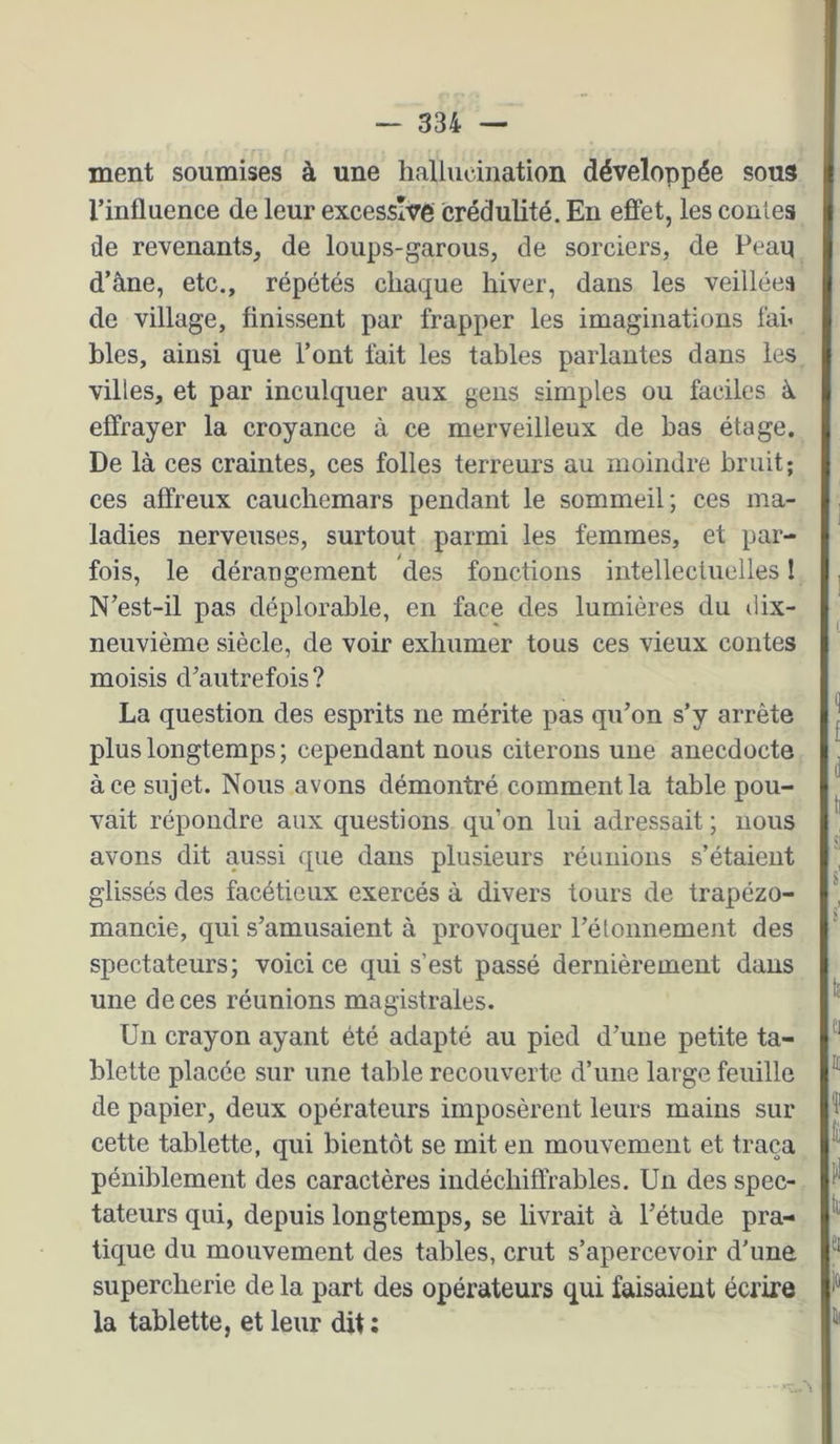 ment soumises à une hallucination développée sous l’influence de leur excessive crédulité. En effet, les contes de revenants, de loups-garous, de sorciers, de Peau d’âne, etc., répétés chaque hiver, dans les veillées de village, finissent par frapper les imaginations fai’ blés, ainsi que l’ont fait les tables parlantes dans les villes, et par inculquer aux gens simples ou faciles â effrayer la croyance à ce merveilleux de bas étage. De là ces craintes, ces folles terreurs au moindre bruit; ces affreux cauchemars pendant le sommeil; ces ma- ladies nerveuses, surtout parmi les femmes, et par- fois, le dérangement des fonctions intellectuelles I N’est-il pas déplorable, en face des lumières du liix- neuvième siècle, de voir exhumer tous ces vieux contes moisis d’autrefois? La question des esprits ne mérite pas qu’on s’y arrête plus longtemps; cependant nous citerons une anecdocte à ce sujet. Nous avons démontré comment la table pou- vait répondre aux questions qu’on lui adressait ; nous avons dit aussi que dans plusieurs réunions s’étaient glissés des facétieux exercés à divers tours de trapézo- mancie, qui s’amusaient à provoquer l’étonnement des spectateurs; voici ce qui s’est passé dernièrement dans une de ces réunions magistrales. Un crayon ayant été adapté au pied d’une petite ta- blette placée sur une table recouverte d’une large feuille de papier, deux opérateurs imposèrent leurs mains sur cette tablette, qui bientôt se mit en mouvement et traça péniblement des caractères indéchiffrables. Un des spec- tateurs qui, depuis longtemps, se livrait à l’étude pra- tique du mouvement des tables, crut s’apercevoir d’une supercherie de la part des opérateurs qui faisaient écrire la tablette, et leur dit ;