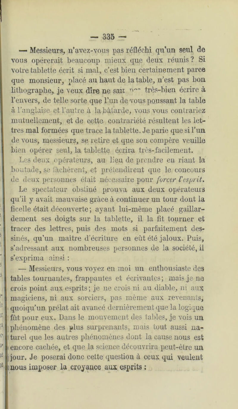 — Messieurs, n’avez-vous pas réfléchi qu’un seul de vous opérerait beaucoiip mieux que deux réunis ? Si votre tablette écrit si mal, c’est bien certainement parce que monsieur, placé au haut de la table, n’est pas bon lithographe, je veux dire ne sait très-bien écrire à l’envers, de telle sorte que Tun de vous poussant la table à l’anglaise et raiitre à la bâtarde, vous vous contrariez mutuellement, et de cette contrariété résultent les let- tres mal formées que trace la tablette. Je parie que si l’im de vous, messieurs, se retire et que sou compère veuille bien opérer seul, la tablette écrira très-facilement. Les deux opérateurs, au lieu de prendre eu riant la boutade, se lâchèrent, et prétendirent que le concours de deux personnes était nécessaire pour forcer l'esprit. Le spectateur obstiné prouva aux deux opérateuis qu’il y avait mauvaise grâce à continuer un tour dont la ficelle était découverte ; ayant lui-même placé gaillar- dement ses doigts sur la tablette, il la fit tourner et tracer des lettres, puis des mots si parfaitement des- sinés, qu’un maitre d’écriture en eût été jaloux. Puis, s’adressant aux nombreuses personnes de la société, il s’exprima ainsi : — Messieurs, vous voyez en moi un enthousiaste des tables tournantes, frappantes et écrivantes; mais je no crois point aux esprits; je ne crois ni au diable, ni aux magiciens, ni aux sorciers, pas môme aux revenants, quoiqu’un prélat ait avancé dernièrement que la logique fût pour eux. Dans le mouvement des tables, je vois uu phénomène des plus surprenants, mais tout aussi na- turel que les autres phénomènes dont la cause nous est encore cachée, et que la science découvrira peut-être un jour. Je poserai donc cette question à ceux qui veulent nous imposer la croyance aux esprits :