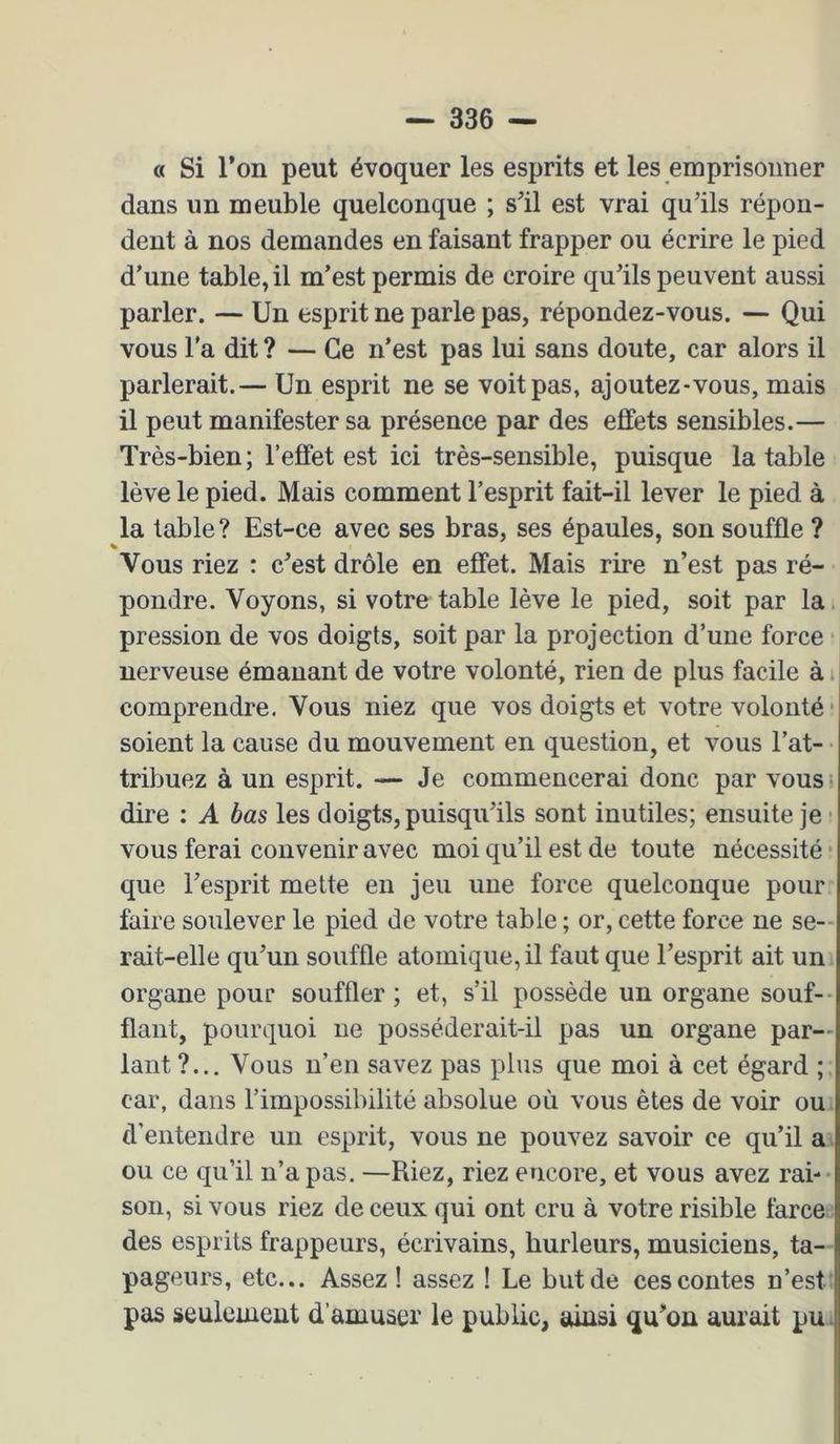 « Si l’on peut évoquer les esprits et les emprisonner dans un meuble quelconque ; s’il est vrai qu’ils répon- dent à nos demandes en faisant frapper ou écrire le pied d’une table, il m’est permis de croire qu’ils peuvent aussi parler. — Un esprit ne parle pas, répondez-vous. — Qui vous l’a dit ? — Ce n’est pas lui sans doute, car alors il parlerait.— Un esprit ne se voit pas, ajoutez-vous, mais il peut manifester sa présence par des effets sensibles.— Très-bien; l’effet est ici très-sensible, puisque la table lève le pied. Mais comment l’esprit fait-il lever le pied à la table ? Est-ce avec ses bras, ses épaules, son souffle ? Vous riez : c’est drôle en effet. Mais rire n’est pas ré- pondre. Voyons, si votre table lève le pied, soit par la pression de vos doigts, soit par la projection d’une force nerveuse émanant de votre volonté, rien de plus facile à i comprendre. Vous niez que vos doigts et votre volonté • soient la cause du mouvement en question, et vous l’at- tribuez à un esprit. — Je commencerai donc par vous = dire ; A bas les doigts, puisqu’ils sont inutiles; ensuite je? vous ferai convenir avec moi qu’il est de toute nécessité • que l’esprit mette en jeu une force quelconque pour faire soulever le pied de votre table ; or, cette force ne se- rait-elle qu’un souffle atomique, il faut que l’esprit ait un organe pour souffler ; et, s’il possède un organe souf-- flant, pourquoi ne posséderait-il pas un organe par- lant ?... Vous n’en savez pas plus que moi à cet égard ; car, dans l’impossibilité absolue où vous êtes de voir ou d’entendre un esprit, vous ne pouvez savoir ce qu’il a ou ce qu’il n’a pas. —Riez, riez encore, et vous avez rai-- son, si vous riez de ceux qui ont cru à votre risible farce: des esprits frappeurs, écrivains, hurleurs, musiciens, ta- pageurs, etc... Assez ! assez ! Le but de ces contes n’est' pas seulement d’amuser le public, ainsi qu’on aurait pu;