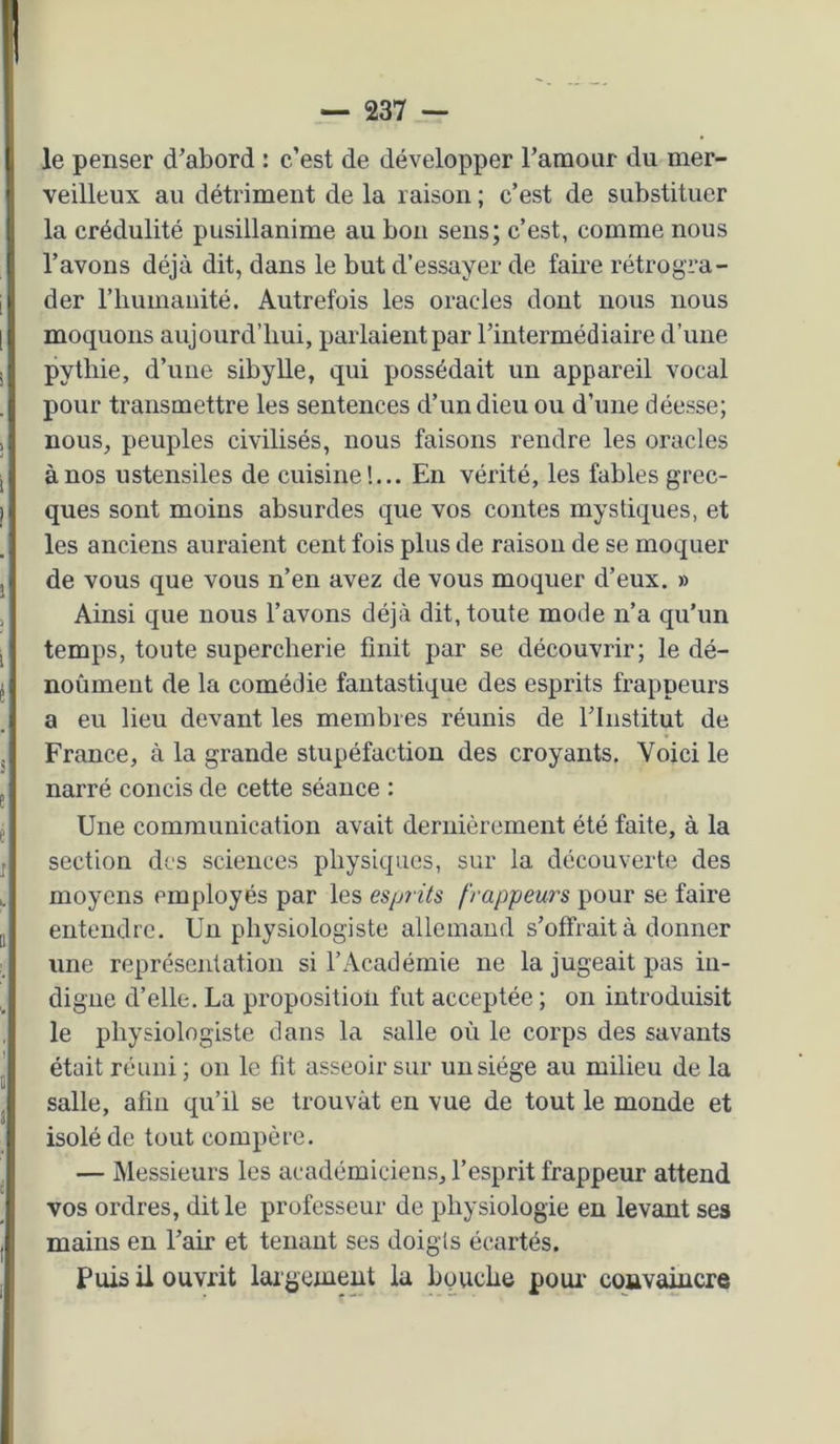 le penser d’abord : c’est de développer l’amour du mer- veilleux au détriment de la raison ; c’est de substituer la crédulité pusillanime au bon sens; c’est, comme nous l’avons déjà dit, dans le but d’essayer de faire rétrogra- der riiumaiiité. Autrefois les oracles dont nous nous moquons aujourd’hui, parlaient par l’intermédiaire d’une pythie, d’ime sibylle, qui possédait un appareil vocal pour transmettre les sentences d’un dieu ou d’une déesse; nous, peuples civilisés, nous faisons rendre les oracles à nos ustensiles de cuisine!... En vérité, les fables grec- ques sont moins absurdes que vos contes mystiques, et les anciens auraient cent fois plus de raison de se moquer de vous que vous n’en avez de vous moquer d’eux. » Ainsi que nous l’avons déjà dit, toute mode n’a qu'un temps, toute supercherie finit par se découvrir; le dé- noûmeut de la comédie fantastique des esprits frappeurs a eu lieu devant les membres réunis de l’Institut de France, à la grande stupéfaction des croyants. Voici le narré concis de cette séance ; Une communication avait dernièrement été faite, à la section des sciences physiques, sur la découverte des moyens employés par les espiits frappeurs pour se faire entendre. Un physiologiste allemand s’offrait à donner une représentation si l’Académie ne la jugeait pas in- digne d’elle. La proposition fut acceptée ; on introduisit le physiologiste dans la salle où le corps des savants était réuni ; on le fit asseoir sur un siège au milieu de la salle, afin qu’il se trouvât en vue de tout le monde et isolé de tout compère. — Messieurs les académiciens, l’esprit frappeur attend vos ordres, dit le professeur de physiologie en levant ses mains en l’air et tenant ses doigts écartés. Puis il ouvrit largement la bouche poui’ coavaiucre
