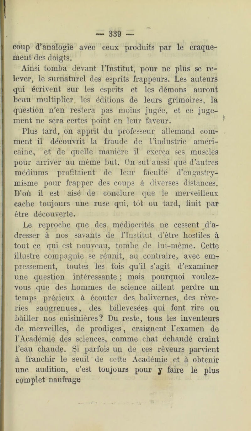 coup d’analogie avec ceux produits par le craque- ment des doigts. Ainsi tomba devant l’Institut, pour ne plus se re- lever, le surnaturel des esprits frappeurs. Les auteurs qui écrivent sur les esprits et les démons auront beau multiplier, les éditions de leurs grimoii’es, la question n’en restera pas moins jugée, et ce juge- ment ne sera certes point en leur faveur. Plus tard, on apprit du professeur allemand com- ment il découvrit la fraude de l’industrie améri- caine, et de quelle manière il exerça ses muscles pour arriver au même but. On sut aussi que d’autres médiums profitaient de leur faculté d’engastry- misme pour frapper des coups à diverses distances. D’où il est aisé de conclure que le merveilleux cache toujours une ruse qui, tôt ou tard, finit par être découverte. Le reproche que des médiocrités ne cessent d’a- dresser à nos savants de l’iristitat d’être hostiles à tout ce qui est nouveau, tombe de lui-même. Cette illustre compagnie se réunit, au contraire, avec em- pressement, toutes les fois qu’il s’agit d’examiner une question intéressante ; mais pourquoi voulez- vous que des hommes de science aillent perdre un temps précieux à écouter des balivernes, des rêve- ries saugrenues, des billevesées qui font rire ou bâiller nos cuisinières? Du reste, tous les inventeurs de merveilles, de prodiges, craignent l’examen de l’Académie des sciences, comme chat échaudé craint l’eau chaude. Si parfois un de ces rêveurs parrient à franchir le seuil de cette Académie et à obtenir une audition, c’est toujours pour y faire le plus complet naufrage