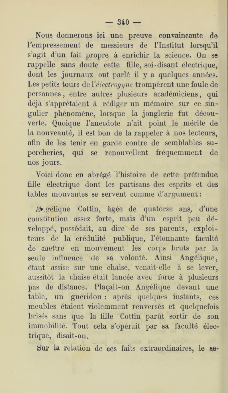 Nous donnerons ici une preuve convaincante de rempressement de messieurs de l’Institut lorsqu’il s’agit d’un lait propre à enrichir la science. On se rappelle sans doute cette fille, soi-disant électrique, dont les journaux ont parlé il y a quelques années. Les petits tours de l’électroyi^ne trompèrent une foule de personnes, entre autres plusieurs académiciens, qui déjà s’apprêtaient à rédiger un mémoire sur ce sin- gulier phénomène, lorsque la jonglerie fut décou- verte. Quoique l’anecdote n’ait point le mérite de la nouveauté, il est bon de la rappeler à nos lecteurs, afin de les tenir en garde contre de semblables su- percheries, qui se renouvellent fréquemment de nos jours. Voici donc en abrégé l’histoire de cette prétendue fille électrique dont les partisans des esprits et des tables mouvantes se servent comme d’argument: AV.géliqiie Cottin, âgée de quatorze ans, d’une constitution assez forte, mais d’un esprit peu dé- veloppé, possédait, au dire'^de ses parents, exploi- teurs de la crédulité publique, l’étonnante faculté de mettre en mouvement les corps bruts par la seule influence de sa volonté. Ainsi Angélique, étant assise sur une chaise, venait-elle à se lever, aussitôt la chaise était lancée avec force à plusieurs pas de distance. Plaçait-on Angélique devant une table, un guéridon : après quelquns instants, ces meubles étaient violemment renversés et quelquefois brisés sans que la fille Cottin parût sortir de sou immobilité. Tout cela s’opérait par sa faculté élec- trique, disait-on. Sur la relatiou de ces fails extraordinaires, le se-