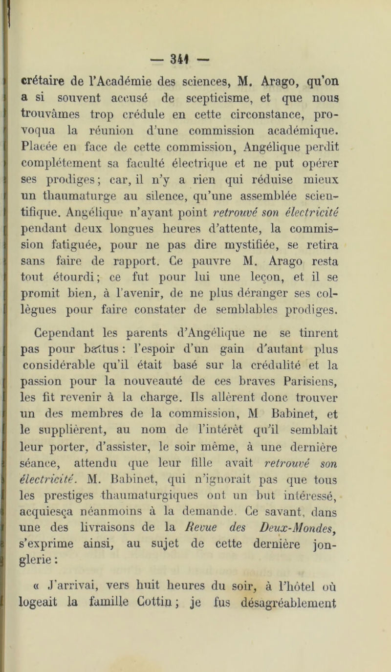 I crétaire de l’Académie des sciences, M. Arago, qu’on I a si souvent accusé de scepticisme, et que nous I trouvâmes trop crédule en cette circonstance, pro- ^ voqua la réunion d’une commission académique. I Placée en face de cette commission, Angélique perdit I complètement sa faculté électrique et ne put opérer I ses prodiges ; car, il n’y a rien qui réduise mieux t un thaumaturge au silence, qu’une assemblée scieu- ^ tifique. Angélique n’ayant point retrouvé son électricité ( pendant deux longues heures d’attente, la commis- i sion fatiguée, pour ne pas dire mystifiée, se retira I sans faire de rapport. Ce pauvre M. Arago resta t tout étourdi; ce fut pour lui une leçon, et il se [ promit bien, à l’avenir, de ne plus déranger ses col- (i lègues pour faire constater de semblables prodiges. ' Cependant les parents d’Angélique ne se tinrent ( pas pour battus : l’espoir d’un gain d’autant plus considérable qu’il était basé sur la crédulité et la I passion pour la nouveauté de ces braves Parisiens, I les fit revenir à la charge. Ils allèrent donc trouver I un des membres de la commission, M Babinet, et ( le supplièrent, au nom de l’intérêt qu’il semblait I leur porter, d’assister, le soir même, à une dernière S séance, attendu que leur fille avait retrouvé son ^ électricité. M, Babinet, qui n’ignorait pas que tous t les prestiges thauinaturgiques ont un but intéressé, t acquiesça néanmoins à la demande. Ce savant, dans I une des livraisons de la Revue des Deux-Mondes, I s’exprime ainsi, au sujet de cette dernière jon- J glerie : « .J’arrivai, vers huit heures du soir, à l’iiôtel où I logeait la famille Cottin ; je fus désagréablement