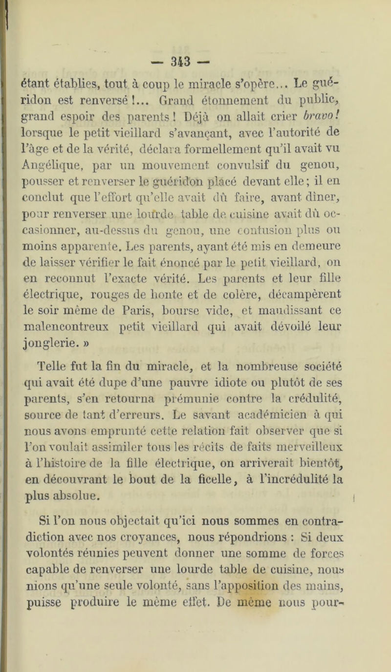 étant établies, tout à coup le miracle s’opère... Le gué- ridon est renversé !... Grand étonnement du public, grand espoir des parents ! üéjà on allait crier bravo ! lorscpie le petit vieillard s’avançant, avec l’autorité de l’àge et de la vérité, déclara formellement qu’il avait vu Angélique, par un mouvement convulsif du genou, pousser et renverser le guéridon placé devant elle ; il en conclut que l’effort qu’elle avait dû faire, avant dîner, pour renverser une lourde table de cuisine avait dù oc- casionner, au-dessus du genou, une contusion plus ou moins apparente. Les parent.s, ayant été mis en demeure de laisser vérifier le fait énoncé par le petit vieillard, on en reconnut l’exacte vérité. Les parents et leur fille électrique, rouges de honte et de colère, décampèrent le soir même de Paris, bourse vide, et maudissant ce malencontreux petit vieillard c[ui avait dévoilé leur jonglerie. » Telle fut la fin du miracle, et la nombreuse société cpii avait été dupe d’une pauvre idiote ou plutôt de ses parents, s’en retourna prémunie contre la crédulité, source de tant d’erreurs. Le savant académicien à qui nous avons emprunté cette relation fait observer que si l’on voulait assimiler tous les récits de faits merveilleux à l’histoire de la fille électric]ue, on arriverait bientôt, en découvrant le bout de la ficelle, à l’incrédulité la plus absolue. I Si l’on nous objectait qu’ici nous sommes en contra- diction avec nos croyances, nous répondrions : Si deux volontés réunies peuvent donner une somme de forces capable de renverser une lourde table de cuisine, nous nions qu’une seule volonté, sans l’apposition des mains, puisse produire le même effet. De même nous poui-