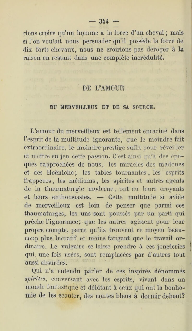 rions croire qu’un homme a la force d’un cheval ; mais si l’on vouiait nous persuader qu’il possède la force de dix forts chevaux, nous ne croirions pas déroger à la raison en restant dans une complète incrédulité. DE L*AMOUR DU MERVEILLEUX ET DE SA SOURCE. L’amour du merveilleux est tellement enraciné dans l’esprit de la multitude ignorante, que le moindre fait extraordinaire, le moindre prestige suffît pour réveiller et mettre enjeu cette passion. C’est ainsi qu’à des épo- ques rapprochées de nous, les miracles des madones et des Hoënlohe; les tables tournantes, les esprits frappeurs, les médiums, les spirites et autres agents de la thaumaturgie moderne , ont eu leurs croyants et leurs enthousiastes. — Cette multitude si avide de merveilleux est loin de penser que parmi ces thaumaturges, les uns sont poussés par un parti qui prêche l’ignorance; que les autres agissent pour leur propre compte, parce qu’ils trouvent ce moyen beau- coup plus lucratif et moins fatigant que le travail or- ; dinaire. Le vulgaire se laisse prendre à ces jongleries | qui, une fois usées, sont remplacées par d’autres tout aussi absurdes. ' ^ Qui n’a entendu parler de ces^ inspirés dénommés spirites, conversant avec les esprits, vivant dans un monde fantastique et débitant à ceux qui ont la bonho- mie de les écouter, des contes bleus à dormir debout?
