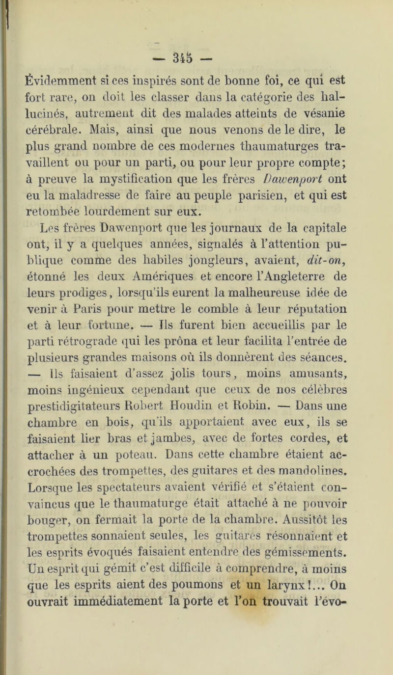 Évidemment si ces inspirés sont de bonne foi, ce qui est fort rare, on doit les classer dans la catégorie des hal- lucinés, autrement dit des malades atteints de vésanie cérébrale. Mais, ainsi que nous venons de le dire, le ; plus grand nombre de ces modernes thaumaturges tra- 1 vaillent ou pour un parti, ou pour leur propre compte; à preuve la mystification que les frères Dawenport ont eu la maladresse de faire au peuple parisien, et qui est retombée lourdement sur eux. Les frères Dawenport que les journaux de la capitale ont, il y a quelques années, signalés à l’attention pu- blique comme des habiles jongleurs, avaient, dit-on, 1 étonné les deux Amériques et encore l’Angleterre de leurs prodiges, lorsqu’ils eurent la malheureuse idée de venir à Paris pour mettre le comble à leur réputation et à leur fortune. — Ils furent bien accueillis par le parti rétrograde qui les prôna et leur facilita l’entrée de 5 plusieurs grandes maisons où ils donnèrent des séances. I — Us faisaient d’assez jolis tours, moins amusants, ; moins ingénieux cependant que ceux de nos célèbres I prestidigitateurs Robert Houdin et Robin. — Dans une chambre en bois, qu'ils apportaient avec eux, ils se j faisaient lier bras et jambes, avec de fortes cordes, et attacher à un poteau. Dans cette chambre étaient ac- crochées des trompettes, des guitares et des mandolines. I Lorsque les spectateurs avaient vérifié et s’étaient con- 1 vaincus que le thaumaturge était attaché à ne pouvoir - bouger, on fermait la porte de la chambre. Aussitôt les trompettes sonnaient seules, les guitares résonnaient et les esprits évoqués faisaient entendre des gémissements. Un esprit qui gémit c’est difficile à comprendre, à moins que les esprits aient des poumons et un larynx!... On ; ouvrait immédiatement la porte et l’on trouvait l’évo- i