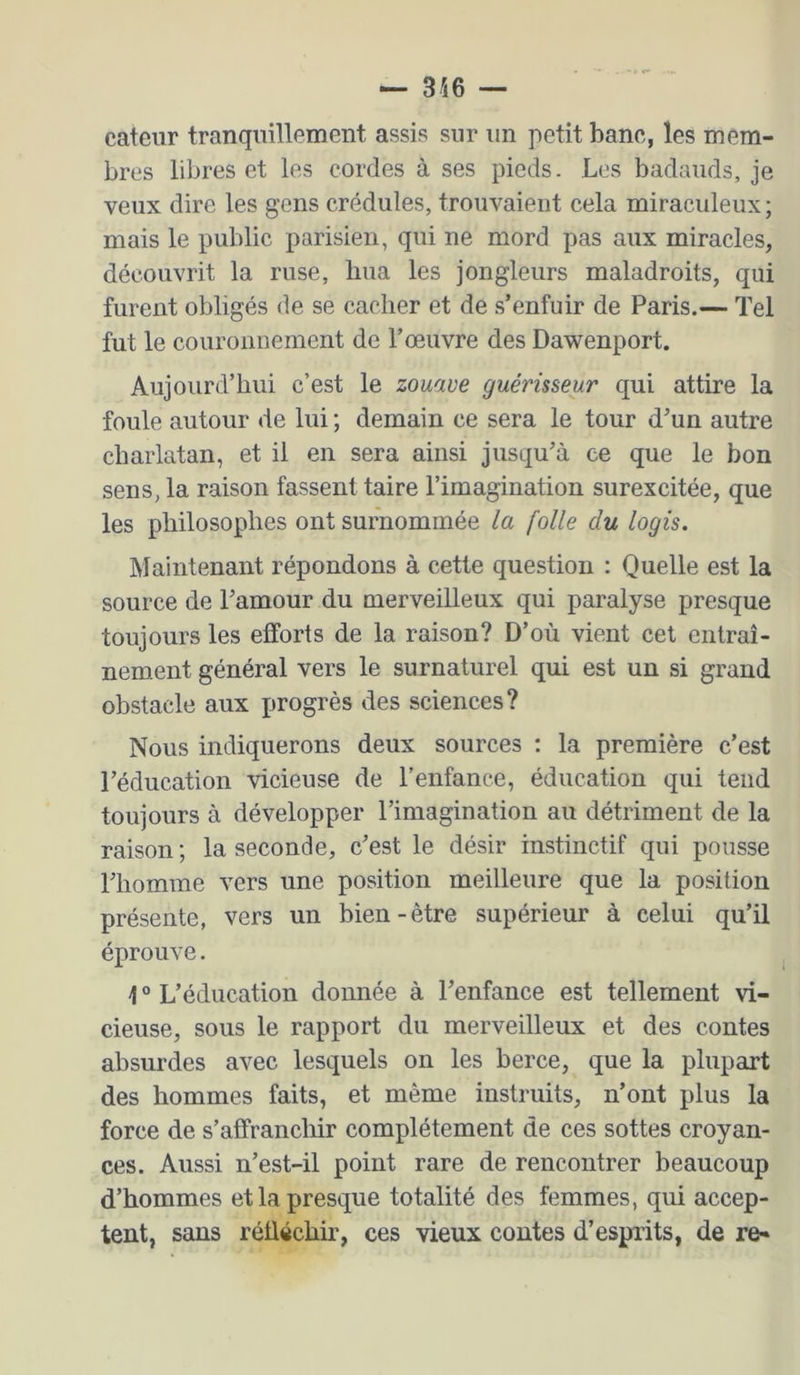 cateur tranquillement assis sur un petit bane, les mem- bres libres et les cordes à ses pieds. Les badauds, je veux dire les gens crédules, trouvaient cela miraculeux ; mais le public parisien, qui ne mord pas aux miracles, découvrit la ruse, hua les jongleurs maladroits, qui furent obligés de se cacher et de s’enfuir de Paris.— Tel fut le couronnement de l’œuvre des Dawenport. Aujourd’hui c’est le zouave guérisseur qui attire la foule autour de lui ; demain ce sera le tour d’un autre charlatan, et il en sera ainsi jusqu’à ce que le bon sens, la raison fassent taire l’imagination surexcitée, que les philosophes ont surnommée la folle du logis. Maintenant répondons à cette question : Quelle est la source de l’amour du merveilleux qui paralyse presque toujours les efforts de la raison? D’où vient cet entraî- nement général vers le surnaturel qui est un si grand obstacle aux progrès des sciences? Nous indiquerons deux sources ; la première c’est l’éducation vicieuse de l’enfance, éducation qui tend toujours à développer l’imagination au détriment de la raison ; la seconde, c’est le désir instinctif qui pousse l’homme vers une position meilleure que la position présente, vers un bien-être supérieur à celui qu’il éprouve. t ° L’éducation donnée à l’enfance est tellement vi- cieuse, sous le rapport du merveilleux et des contes absurdes avec lesquels on les berce, que la plupart des hommes faits, et même instruits, n’ont plus la force de s’affranchir complètement de ces sottes croyan- ces. Aussi n’est-il point rare de rencontrer beaucoup d’hommes et la presque totalité des femmes, qui accep- tent, sans réfléchir, ces vieux contes d’esprits, de re-