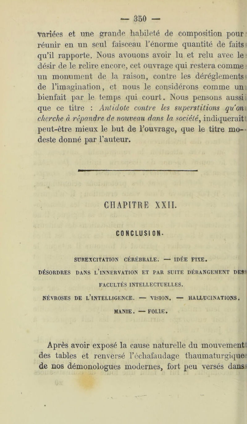 variées et ime grande habileté de composition pour réunir en un seul faisceau l’énorme quantité de faits qu’il rapporte. Nous avouons avoir lu et relu avec le désir de le relire encore, cet ouvrage qui restera comme un monument de la raison, contre les déréglements- de l’imagination, et nous le considérons comme un bienfait par le temps qui court. Nous pensons aussi que ce titre : Antidote contre les superstitions qu’on cherche à répandre de nouveau dans la société^ indiquerait peut-être mieux le but de l’ouvrage, que le titre mo- deste donné par l’auteur. CHAPITRE XXII. CONCLUSION- SUREXCITATION CÉRÉBRALE. — IDÉE FIXE. DÉSORDRES DANS l’iNNERVATION ET PAR SUITE DÉRANGEMENT DES^ FACULTÉS INTELLECTUELLES. NÉVROSES DE l’intelligence. — VISION. — HALLUCINATIONS. MANIE. —FOLIE. Après avoir exposé la cause naturelle du mouvement ” des tables et renversé l’échafaudage tbaumaturgique de nos démonologues modernes, fort peu versés dansj