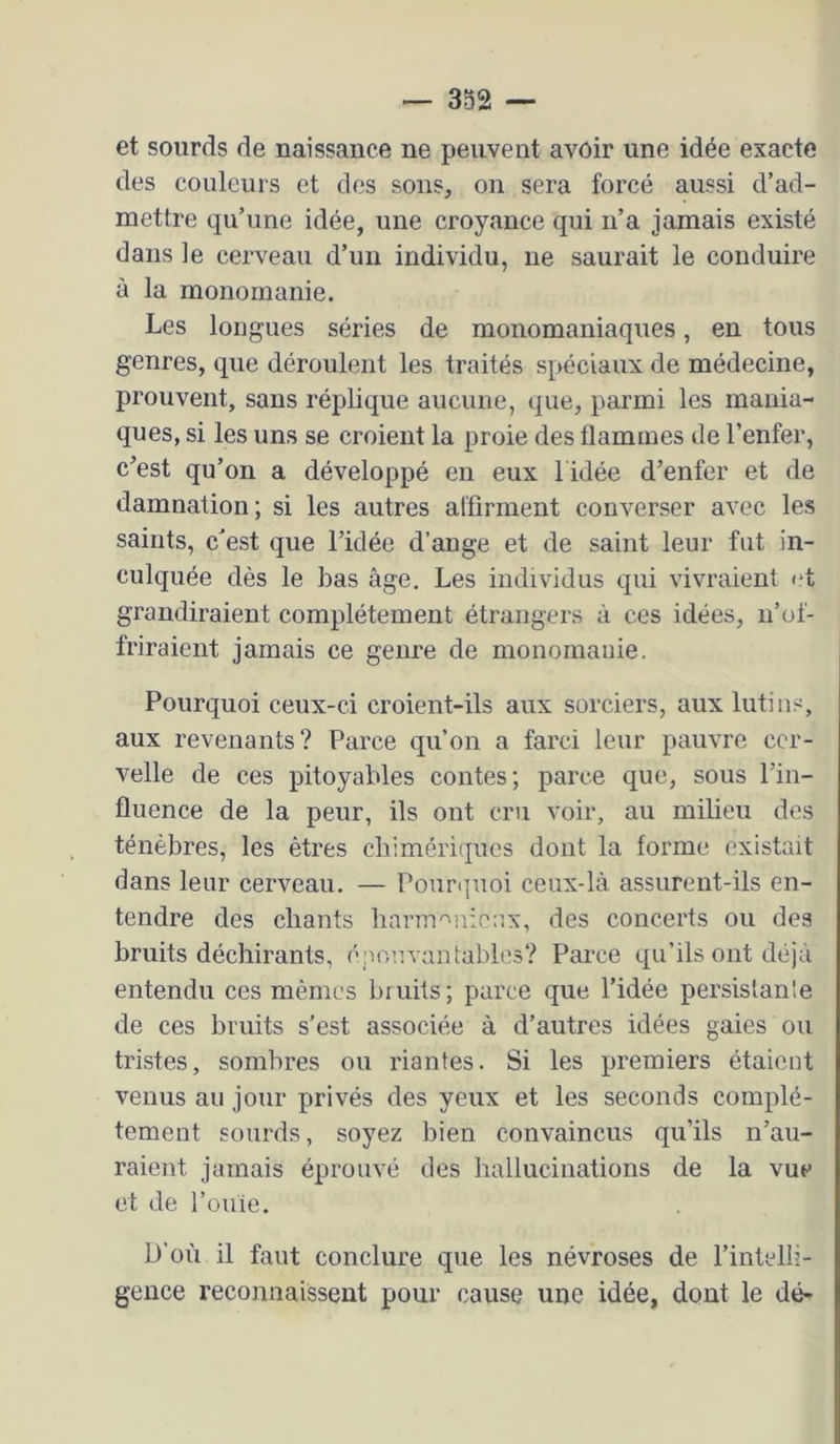 et sourds de naissance ne peuvent avoir une idée exacte des couleurs et des sons, on sera forcé aussi d’ad- mettre qu’une idée, une croyance qui n’a jamais existé dans le cerveau d’un individu, ne saurait le conduire à la monomanie. Les longues séries de monomaniaques, en tous genres, que déroulent les traités spéciaux de médecine, prouvent, sans réplique aucune, que, parmi les mania- ques, si les uns se croient la proie des flammes de l’enfer, c^est qu’on a développé en eux l idée d’enfer et de damnation; si les autres affirment converser avec les saints, cest que l’idée d’ange et de saint leur fut in- culquée dès le bas âge. Les individus qui vivraient <*t grandiraient complètement étrangers à ces idées, n’of- friraient jamais ce genre de monomanie. Pourquoi ceux-ci croient-ils aux sorciers, aux lutins, aux revenants? Parce qu’on a farci leur pauvre cer- velle de ces pitoyables contes; parce que, sous l’in- fluence de la peur, ils ont cru voir, au milieu des ténèbres, les êtres chimériques dont la forme existait dans leur cerveau. — Pouri|uoi ceux-là assurent-ils en- tendre des chants harnv^nicnx, des concerts ou des bruits déchirants, épouvantables? Parce qu’ils ont déjà entendu ces mêmes bruits; parce que l’idée persistante de ces bruits s’est associée à d’autres idées gaies ou tristes, sombres ou riantes. Si les premiers étaient venus au jour privés des yeux et les seconds complè- tement sourds, soyez bien convaincus qu’ils n’au- raient jamais éprouvé des hallucinations de la vue et de l’ouie. D’où il faut conclure que les névroses de l’intelli- gence reconnaissent pour cause une idée, dont le dé-