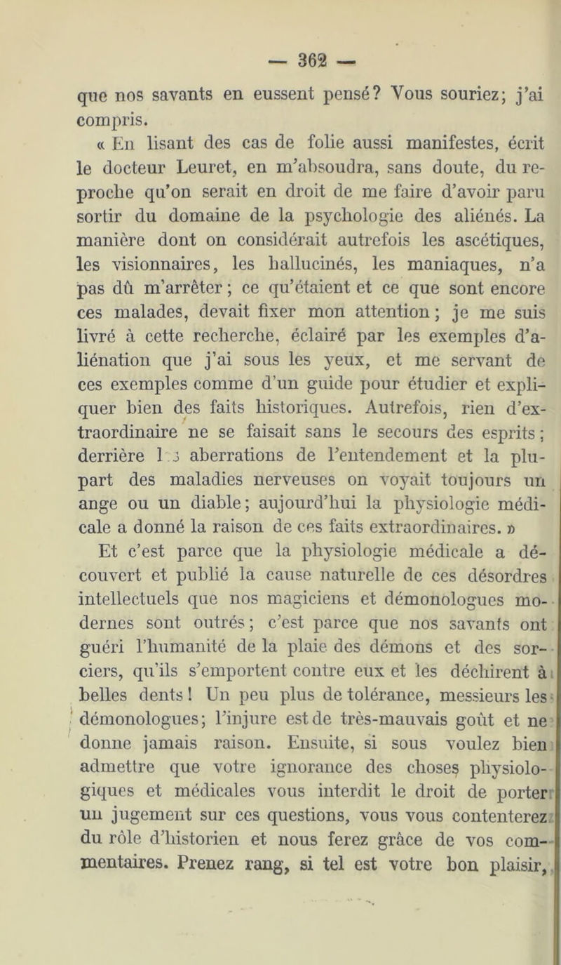 que nos savants en eussent pensé? Vous souriez; j’ai compris. « En lisant des cas de folie aussi manifestes, écrit le docteur Leuret, en m’absoudra, sans doute, du re- proche qu’on serait en droit de me faire d’avoir paru sortir du domaine de la psychologie des aliénés. La manière dont on considérait autrefois les ascétiques, les visionnaires, les hallucinés, les maniaques, n’a pas dû m’arrêter ; ce qu’étaient et ce que sont encore ces malades, devait fixer mon attention ; je me suis livré à cette recherche, éclairé par les exemples d’a- liénation que j’ai sous les yeux, et me servant de ces exemples comme d’un guide pour étudier et expli- quer bien des faits historiques. Autrefois, rien d’ex- traordinaire ne se faisait sans le secours des esprits ; derrière 1 J aberrations de l’entendement et la plu- part des maladies nerveuses on voyait toujours un ange ou un diable; aujourd’hui la physiologie médi- cale a donné la raison de ces faits extraordinaires. » Et c’est parce que la physiologie médicale a dé- couvert et publié la cause naturelle de ces désordres intellectuels que nos magiciens et démonologues mo- dernes sont outrés; c’est parce que nos savants ont guéri l’humanité de la plaie des démons et des sor- ciers, qu’ils s’emportent contre eux et les déchirent à i belles dents! Un peu plus de tolérance, messieurs les • ' démonologues; l’injure est de très-mauvais goût et ne donne jamais raison. Ensuite, si sous voulez bien admettre que votre ignorance des choses physiolo- giques et médicales vous interdit le droit de porter un jugement sur ces questions, vous vous contenterez, du rôle d’historien et nous ferez grâce de vos com- mentaires. Prenez rang, si tel est votre bon plaisir,