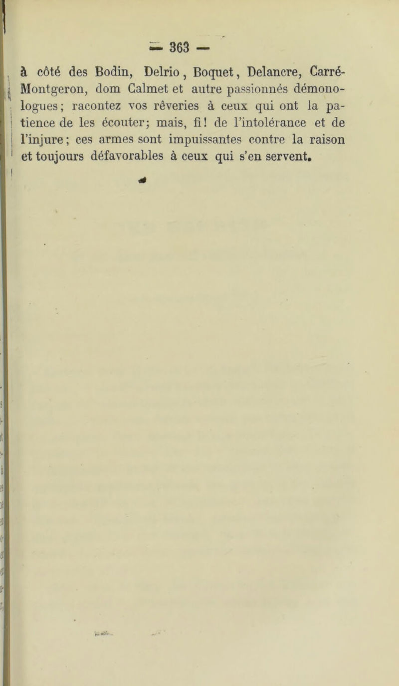 à côté des Bodin, Delrio, Boquet, Delancre, Carré- Montgeron, dom Calmet et autre passionnés démono- logues; racontez vos rêveries à ceux qui ont la pa- tience de les écouter; mais, fi! de l’intolérance et de l’injure ; ces armes sont impuissantes contre la raison et toujours défavorables à ceux qui s’en servent.