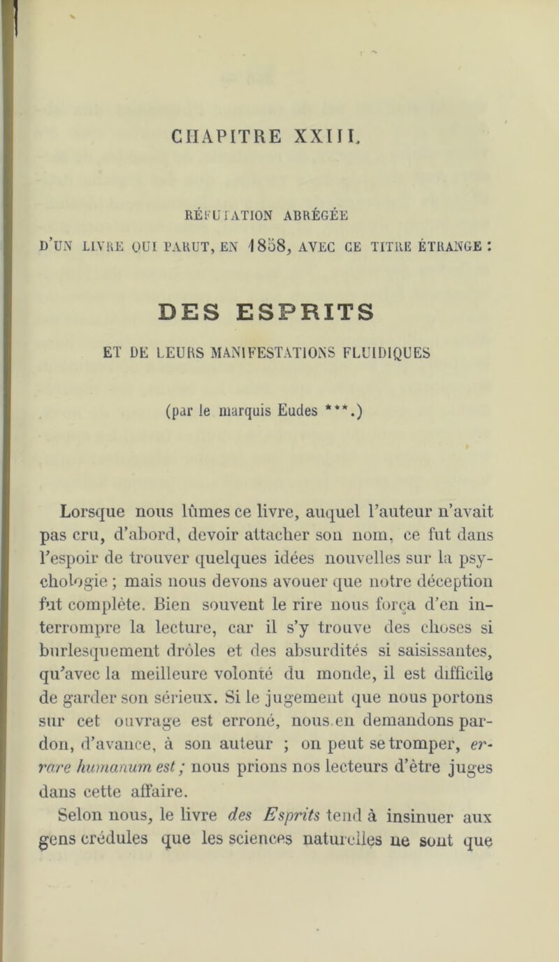 CHAPITRE XXIIL RÉl'UJATION ABRÉGÉE d’un livre oui bahut, en 1858, avec ce titiib étrange: DES ESPRITS ET DE LEURS MANIFESTATIONS FLUIDIQUES (par le marquis Eudes ***.) Lorsque nous lûmes ce livre, auquel l’auteur n’avait pas cru, d’abord, devoir attacher sou nom, ce fut dans Tespoir de trouver quelques idées nouvelles sur la psy- chologie ; mais nous devons avouer que notre déception fut complète. Bien souvent le rire nous força d’en in- terrompre la lecture, car il s’y trouve des choses si burlesquement drôles et des absurdités si saisissantes, qu’avec la meilleure volonté du monde, il est difficile de garder son sérieux. Si le jugement que nous portons sur cet ouvrage est erroné, nous en demandons par- don, d’avance, à son auteur ; on peut se tromper, er- rare humanum est ; nous prions nos lecteurs d’ètre juges dans cette affaire. Selon nous, le livre des Esprits tend à insinuer aux gens crédules que les sciences natui ciles ne sont que