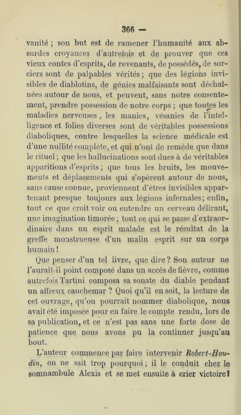 vanité ; son but est de ramener riiiimanité aux ab- surdes croyances d’autretois et de prouver que ces vieux contes d’esprits, de revenants, de possédés, de sor- ciers sont de palpables vérités ; que des légions invi- sibles de diablotins, de génies malfaisants sont déchaî- nées autour de nous, et peuvent, sans notre consente- ment, prendre possession de notre corps ; que tou^s les maladies nerveuses, les manies, vésanies de l’intel- ligence et folies diverses sont de véritables possessions diaboliques, contre lesquelles la science médicale est d’une nullité complète, et qui n’ont de remède que dans le rituel ; que les hallucinations sont dues à de véritables apparitions d’esprits ; que tous les bruits, les mouve- ments et déplacements qui s’opèrent autour de nous, sans cause connue, proviennent d’êtres invisibles appar- tenant presque toujours aux légions infernales; enfin, tout ce que croit voir ou entendre un cerveau délirant, une imagination timorée ; tout ce qui se passe d’extraor- dinaire dans un esprit malade est le résultat de la greffe monstrueuse d’un malin esprit sur un corps humain 1 Que penser d’un tel livre, que dire ? Son auteur ne l’aiirait-il point composé dans un accès de fièvre, comme autrefois Tartini composa sa sonate du diable pendant un affreux cauchemar ? Quoi qu’il en soit, la lecture de cet ouvrage, qu’on pourrait nommer diabolique, nous avait ôté imposée pour en faire le compte rendu, lors de sa publication, et ce n’est pas sans une forte dose de patience que nous avons pu la continuer jusqu’au bout. L’auteur commence par faire intervenir Robert-Hou- din, 011 ne sait trop pourquoi ; il le conduit chez le somnambule Alexis et se met ensuite à crier victoire I