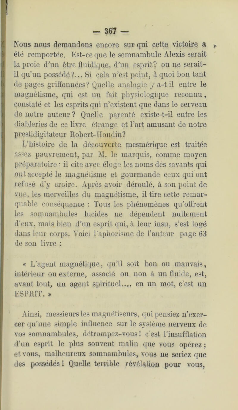 ! - 367 — Nous nous demandons encore sur qui celte victoire a y, été remportée. Est-ce que le somnambule Alexis serait la proie d'un être fluidique. d’un esprit? ou ne serait- il qu’un possédé?... Si cela n’est point, à quoi bon tant de pages griffonnées? Quelle analogie '/ a-t-il entre le magnétisme, qui est uii fait physiologique reconnu, constaté et les esprits qui n’existent que dans le cerveau de notre auteur ? Quelle parenté existe-t-il entre les diableries de ce livre étrange et l’art amusant de notre prestidigitateur Robert-Houdin? L’histoire de la découverte mesmérique est traitée assez pauvrement, par M. le marquis, comme moyen préparatoire : il cite avec éloge les noms des savants qui ont accepté le magnétisme et gourmande ceux qui ont refusé d’y croire. Après avoir déroulé, à son point de vue, les merveilles du magnétisme, il tire cette remar- quable conséquence : Tous les phénomènes qu’offrent les somnambules lucides ne dépendent nullement d’eux, mais bien d’un esprit qui, à leur insu, s’est logé dans leur corps. Voici l’aphorisme de l’auteur page 63 de son livre : « L’agent magnétique, qu’il soit bon ou mauvais, intérieur ou externe, associé ou non à un fluide, est, avant tout, un agent spirituel.... en un mot, c’est un ESPRIT. * Ainsi, me.ssieurs les magnétiseurs, qui pensiez n’exer- cer qu’une simple influence sur le système nerveux de vos somnambules, détrompez-vous 1 c est l’insufflation d’un esprit le plus souvent malin que vous opérez ; et vous, malheureux somnambides, vous ne seriez que des possédés 1 Quelle terrible révélation pour vous,