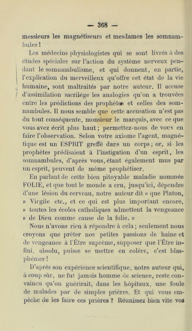 messieurs les magnétiseurs et mesdames les somnam- bules 1 Les médecins physiologistes qui se sont livrés à des études spéciales sur Faction du système nerveux pen- dant le somnambulisme, et qui donnent, en partie, l’explication du merveilleux qu’offre cet état de la vie humaine, sont maltraités par notre auteur. Il accuse d’assimilation sacrilège les analogies qu’on a trouvées entre les prédictions des prophètae et celles des som- nambules. Il nous semble que cette accusation n’est pas du tout conséquente, monsieur le marquis, avec ce que vous avez écrit plus haut ; permettez-nous de vous en faire l’observation. Selon votre axiome l’agent, magné- tique est un ESPRIT greffé dans un corps ; or, si les prophètes prédisaient à l’instigation d’un esprit, les somnambules, d’après vous, étant également mus par un esprit, peuvent de même prophétiser. En parlant de cette bien pitoyable maladie nommée FOLIE, et que tout le monde a cru, jusqu’ici, dépendre d'une lésion du cerveau, notre auteur dit a que Platon, » Virgile etc., et ce qui est plus important encore, » toutes les écoles catholiques admettent la vengeance » de Dieu comme cause de la folie. » Nous n’avons rien à répondre à cela ; seulement nous croyons que prêter nos petites passions de haine et de vengeance à l’Ètre suprême, supposer que FÊtre in- fini, absolu, puisse se mettre en colère, c’est blas- phémer ! D’après son expérience scientifique, notre auteur qui, à coup sùr, ne fut jamais homme de science, reste con- vaincu qu’on guérirait, dans les hôpitaux, une foule de malades par de simples prières. Et qui vous em- pêche de les faire ces prières ? Réunissez bien vite voâ