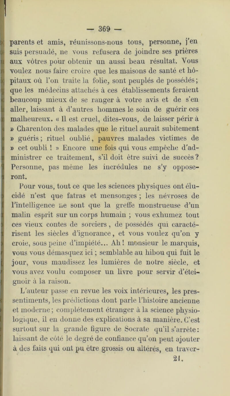 parents et amis, réunissons-nous tous, personne, j’en suis persuadé, ne vous refusera de joindre ses prières aux vôtres pour obtenir un aussi beau résultat. Vous voulez nous faire croire que les maisons de santé et hô- pitaux où l’on traite la folie, sont peuplés de possédés ; que les médecins attachés à ces établissements feraient beaucoup mieux de se ranger à votre avis et de s’en aller, laissant à d’autres hommes le soin de guérir ces malheureux. « Il est cruel, dites-vous, de laisser périr à » Ghareuton des malades que le rituel aurait subitement » guéris ; rituel oublié, pauvres malades victimes de » cet oubli ! » Encore une fois qui vous empêche d'ad- ministrer ce traitement, s’il doit être suivi de succès ? Personne, pas même les incrédules ne s’y oppose- ront. Pour vous, tout ce que les sciences physiques ont élu- cidé n’est que fatras et mensonges ; les névroses de l’intelligence ne sont que la greffe monstrueuse d’un malin esprit sur un corps humain ; vous exhumez tout ces vieux contes de sorciers, de possédés qui caracté- risent les siècles d’ignorance, et vous voulez qu’on y croie, sous peine d’impiété... Ah! monsieur le marquis, vous vous démasquez ici ; semblable au hibou qui fuit le jour, vous maudissez les lumières de notre siècle, et vous avez voulu composer un livre pour servir d’étei- gnoir à la raison. L’auteur passe eu revue les voix intérieures, les pres- seiitinieiits, les prédictions dont parle l’histoire ancienne et moderne ; complètement étranger à la science physio- logique, il en donne des explications à sa manière. C’est surtout sur la grande figure de Socrate qu’il s’arrête: laissant de côté le degré de confiance qu’on peut ajouter à des faits qui ont pu être grossis ou altérés, en traver- 21.