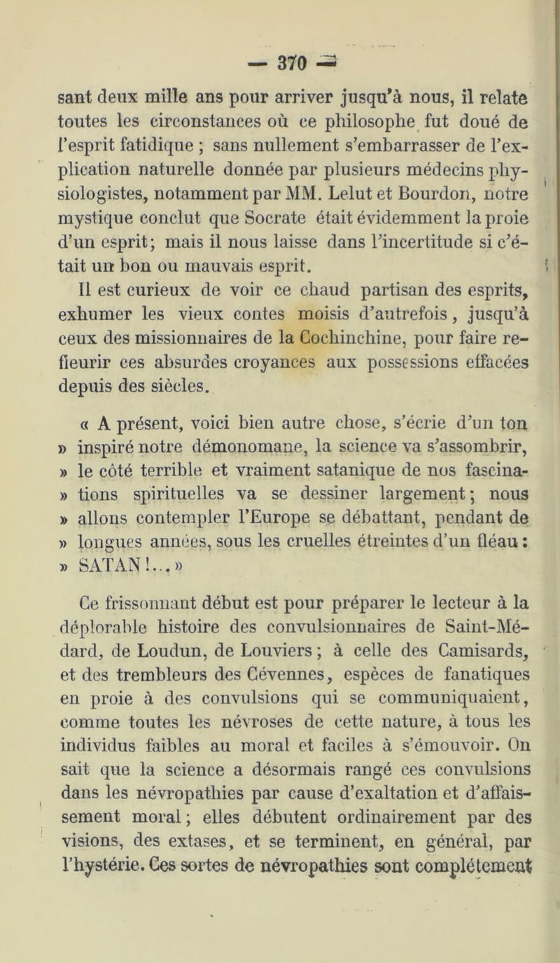 sant deux mille ans pour arriver jusqu’à nous, il relate toutes les circonstances où ce philosophe fut doué de l’esprit fatidique ; sans nullement s’embarrasser de l’ex- plication naturelle donnée par plusieurs médecins phy- siologistes, notamment par MM. Lelutet Bourdon, notre mystique conclut que Socrate était évidemment la proie d’un esprit ; mais il nous laisse dans l’incertitude si c’é- tait un bon ou mauvais esprit. Il est curieux de voir ce chaud partisan des esprits, exhumer les vieux contes moisis d’autrefois, jusqu’à ceux des missionnaires de la Cochinchine, pour faire re- fleurir ces absurdes croyances aux possessions effacées depuis des siècles. « A présent, voici bien autre chose, s’écrie d’un ton » inspiré notre démonomane, la science va s’assombrir, » le côté terrible et vraiment satanique de nos fascina- » bons spirituelles va se dessiner largement; nous » allons contempler l’Europe se débattant, pendant de » longues années, sous les cruelles étreintes d’un fléau ; » SATAN!.,.» Ce frissonnant début est pour préparer le lecteur à la déplorable histoire des convulsionnaires de Saint-Mé- dard, de Loudun, de Bouviers ; à celle des Camisards, et des trembleurs des Gévennes, espèces de fanatiques en proie à des convulsions qui se communiquaient, comme toutes les névroses de cette nature, à tous les individus faibles au moral et faciles à s’émouvoir. Ou sait que la science a désormais rangé ces convulsions dans les névropathies par cause d’exaltation et d’affais- sement moral ; elles débutent ordinairement par des visions, des extases, et se terminent, en générai, par Tbystérie. Ces sortes de névropathies sont complètement