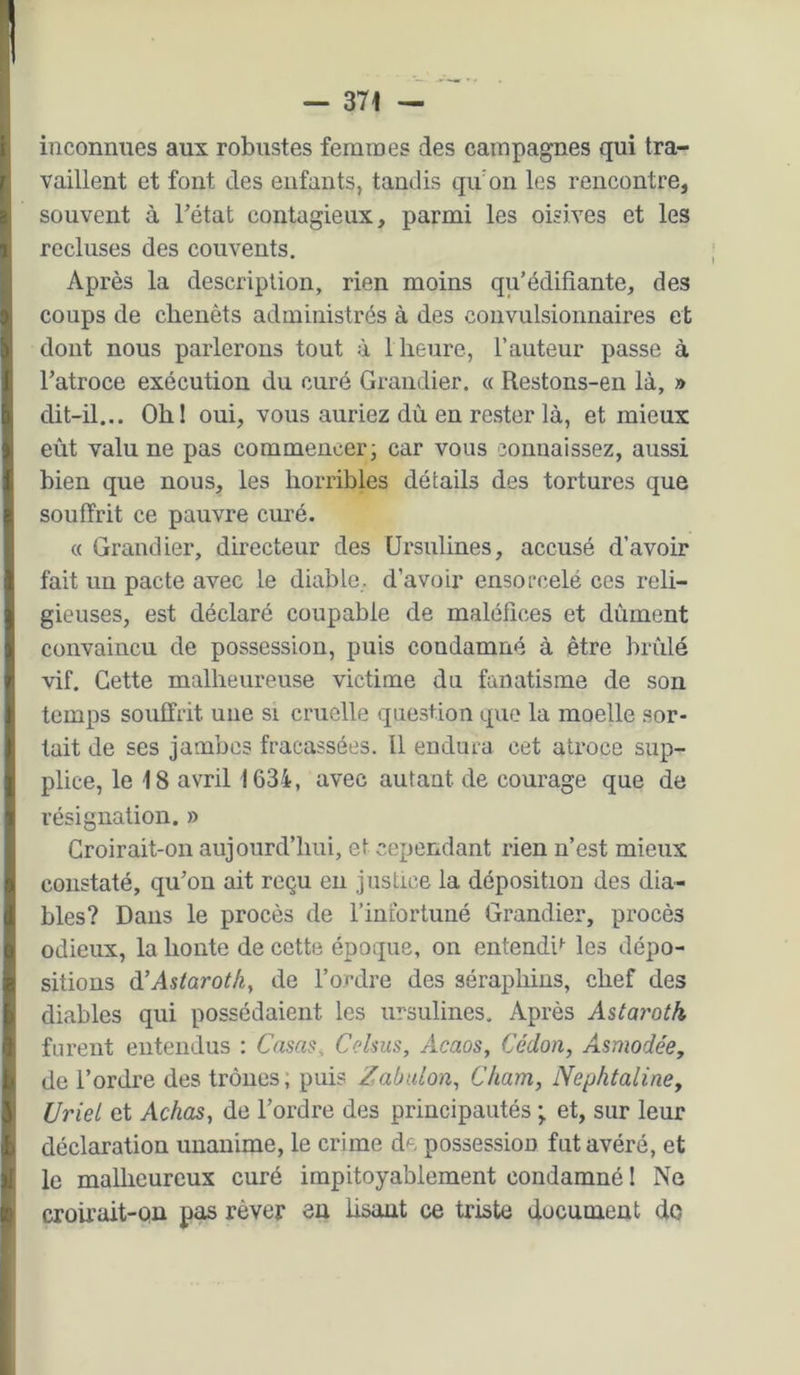 inconnues aux robustes femraes des campagnes qui tra- vaillent et font des enfants, taudis quon les rencontre, souvent à Tétât contagieux, parmi les oisives et les recluses des couvents. Après la description, rien moins qu’édifiante, des coups de clienêts administrés à des convulsionnaires et dont nous parlerons tout à 1 heure, l’auteur passe à Tatroce exécution du curé Grandier. « Restons-en là, » dit-il... Ohl oui, vous auriez dù en rester là, et mieux eût valu ne pas commencer- car vous connaissez, aussi bien que nous, les horribles détails des tortures que souffrit ce pauvre curé. « Grandier, directeur des Ursulines, accusé d’avoir fait un pacte avec le diable, d’avoir ensorcelé ces reli- gieuses, est déclaré coupable de maléfices et dûment convaincu de possession, puis condamné à être brûlé -vif. Cette malheureuse victime du fanatisme de son temps souffrit une si cruelle question que la moelle sor- tait de ses jambes fracassées. Il endura cet atroce sup- plice, le 18 avril 1634, avec autant de courage que de résignation. » Croirait-on aujourd’hui, et cependant rien n’est mieux constaté, qu’on ait reçu eu justice la déposition des dia- bles? Dans le procès de l’infortuné Grandier, procès odieux, la honte de cette époque, on entendis les dépo- sitions à’Astarotk, de l’ordre des séraphins, chef des diables qui possédaient les ursulines. Après Astarotk furent entendus : Casas, Celsus, Acaos, üédon, Asmodée, de Tordre des trônes; puis Zabalon,, Cham, lYephtaline, UrieL et Achas, de Tordre des principautés ; et, sur leur déclaration unanime, le crime de possession fut avéré, et le malheureux curé impitoyablement condamné I Nq croirait-on pas rêver en Usant ce triste document do