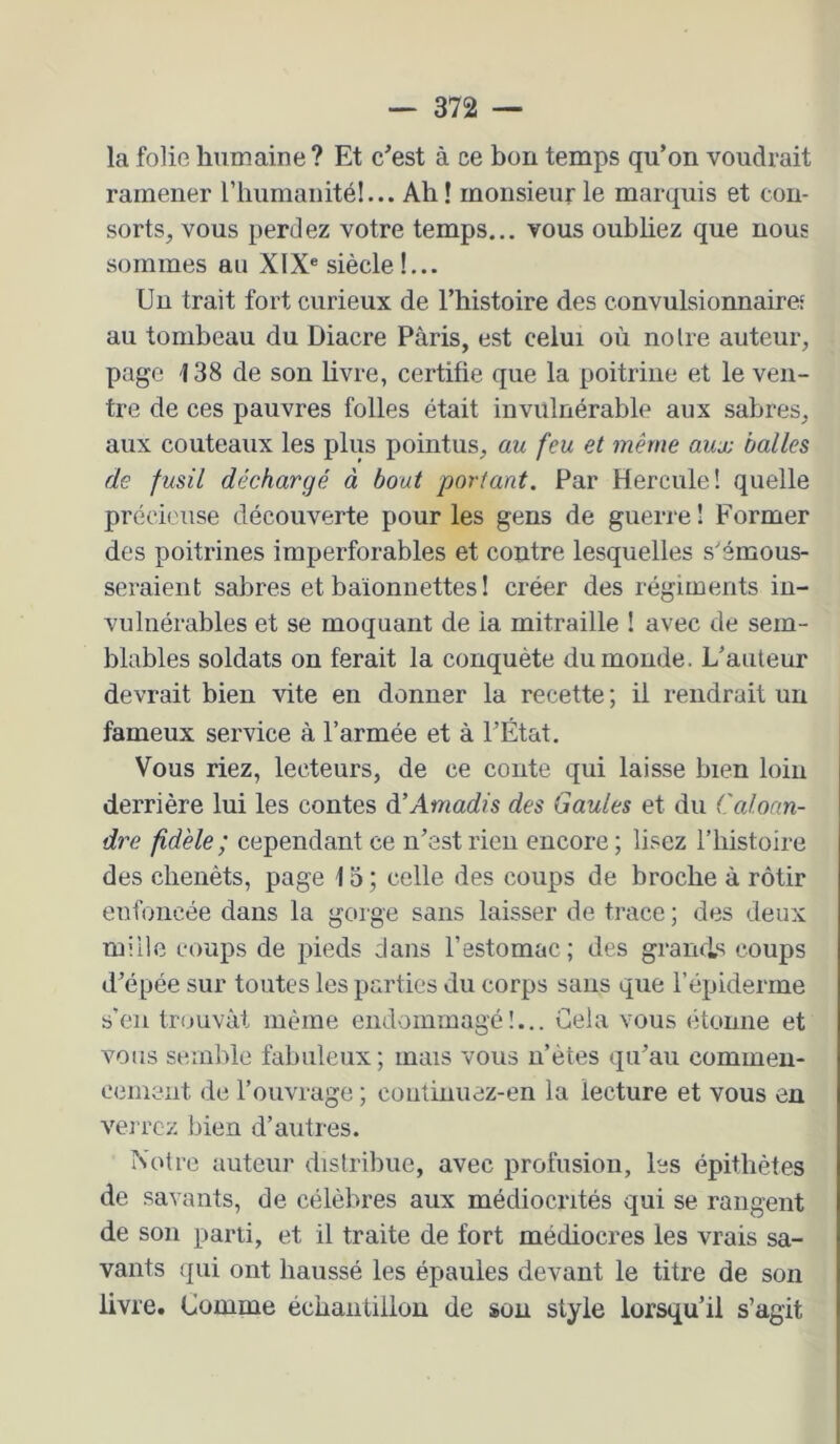 la folie humaine? Et c'est à ce bon temps qu’on voudrait ramener riiurnanitél... Ah! monsieur le marquis et con- sorts, vous perdez votre temps... vous oubhez que nous sommes au XIX® siècle!... Un trait fort curieux de l’histoire des convulsionnaire: au tombeau du Diacre Paris, est celui où notre auteur, page 138 de son livre, certifie que la poitrine et le ven- tre de ces pauvres folles était invulnérable aux sabres, aux couteaux les plus pointus, au feu et même aux balles de fusil déchargé à bout portant. Par Hercule! quelle précieuse découverte pour les gens de guerre! Former des poitrines imperforables et contre lesquelles s'émous- seraient sabres et baïonnettes ! créer des régiments in- vulnérables et se moquant de la mitraille ! avec de sem- blables soldats on ferait la conquête du monde. L’auteur devrait bien vite en donner la recette ; il rendrait un fameux service à l’armée et à l’État. Vous riez, lecteurs, de ce conte qui laisse bien loin derrière lui les contes àéAmadis des Gaules et du Ccdoan- dre fidèle ; cependant ce n’est rien encore; lisez l’histoire des chenêts, page 15 ; celle des coups de broche à rôtir enfoncée dans la gorge sans laisser de trace ; des deux mille coups de pieds dans l’estomac; des grands coups d’épée sur toutes les parties du corps sans que l’épiderme s’en trouvât même endommagé!... Gela vous étonne et vous semble fabuleux; mais vous n’ètes qu’au commen- cement de l’ouvrage ; coutiiiuaz-en la lecture et vous en verrez bien d’autres. Notre auteur distribue, avec profusion, les épithètes de savants, de célèbres aux médiocrités qui se rangent de son parti, et il traite de fort médiocres les vrais sa- vants qui ont haussé les épaules devant le titre de son livre. Comme échantillon de son style lorsqu’il s’agit