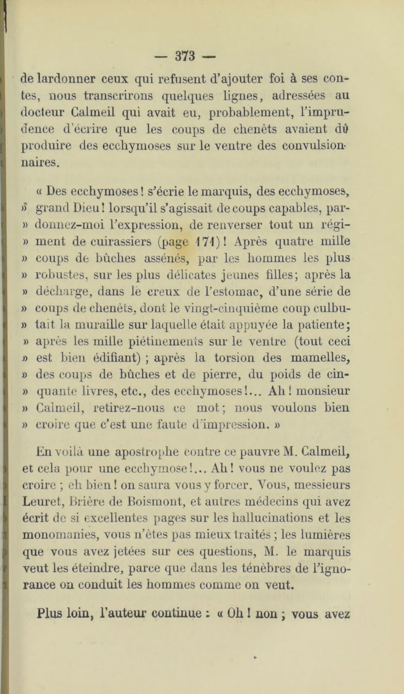 de lardonner ceux qui refusent d’ajouter foi à ses con- tes, nous transcrirons quelques lignes, adressées au docteur Galmeil qui avait eu, probablement, l’impru- dence d’écrii'e que les coups de cheuèts avaient dû produire des ecchymoses sur le ventre des convulsion- naires. « Des ecchymoses ! s’écrie le marquis, des ecchymoses, » grand Dieu! lorsqu’il s’agissait de coups capables, par- » donnez-moi l’expression, de renverser tout un régi- » ment de cuirassiers (page 171)1 Après quatre mille » coups de bûches assénés, par les hommes les plus » robustes, sur les plus délicates jeunes filles; après la » décharge, dans le creux de l’estomac, d’une série de » coups de chenèts, dont le vingt-cinquième coup culbu- » tait la muraille sur laquelle était appuyée la patiente; » après les mille piétinemeiiis sur le ventre (tout ceci » est l)ien édifiant) ; après la torsion des mamelles, » des coups de bûches et de pierre, du poids de cin- » qualité livres, etc., des ecchymoses!... Ah! monsieur » Galmeil, retirez-uous ce mot ; nous voulons bien » croire que c’est une faute d'impression. » En voilà une apostrophe contre ce pauvre iNI. Galmeil, et cela pour une ecchymose!... Ah! vous ne voulez pas croire ; ch bien! on saura vous y forcer. Vous, messieurs Leuret, lirière de Boismoiit, et autres médecins qui avez écrit de si excellentes pages sur les hallucinations et les monomanies, vous n’ètes pas mieux traités ; les lumières cjue vous avez jetées sur ces cj[uesfious, M. le marquis veut les éteindre, parce cjue dans les ténèbres de l’igno- rance on conduit les hommes comme on veut. Plus loin, l’auteur continue ; a Oh I non ; vous avez