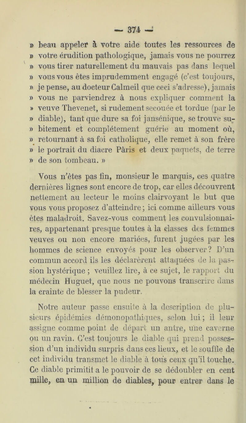» beau appeler à votre aide toutes les ressources de » votre érudition pathologique, jamais vous ne pourrez ^ » vous tirer naturellement du mauvais pas dans lequel B vous vous êtes imprudemment engagé (c’est toujours, B je pense, au docteur Galmeil que ceci s’adresse), jamais B vous ne parviendrez à nous expliquer comment la » veuve Thevenet, si rudement secouée et tordue (par le B diable), tant que dure sa foi jansénique, se trouve su- B bitement et complètement guérie au moment où, B retournant à sa foi catholique, elle remet à son frère B le portrait du diacre Paris et deux paquets, de terre B de son tombeau, b Vous n’êtes pas tin, monsieur le marquis, ces quatre dernières lignes sont encore de trop, car elles découvrent nettement au lecteur le moins clairvoyant le but que vous vous proposez d’atteindre; ici comme ailleurs vous êtes maladroit. Savez-vous comment les convulsionnai- res, appartenant presque toutes à la classes des femmes veuves ou non encore mariées, furent jugées par les hommes de science envoyés pour les observer? D’un commun accord ils les déclarèreiit attaquées de la pas-: sion hystérique ; veuillez lire, à ce sujet, le rapport du médecin Muguet, que nous ne pouvons transcrire dans la crainte de blesser la pudeur. Notre auteur passe ensuite à la description de plu- sieurs épidémies demonopathiques, selon lui ; il leur assigne comme point de départ un antre, une caverne ou un ravin. C’est toujours le diable qui prend posses- sion d’un individu surpris dans ces lieux, et le soufile de cet individu transmet le diable à tous ceux qu’il touche. Ce diable primitit a le pouvoir de se dédoubler en cent mille, en un million de diables, pour entrer dans le