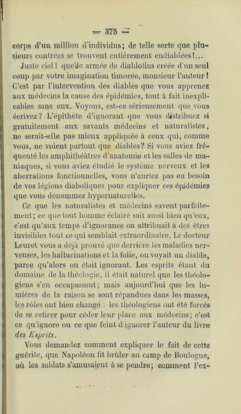 corps d’un million d’individus ; de telle sorte que plu- sieurs contrées se trouvent entièrement endiablées!... Juste ciel! quelle armée de diablotins créée d’un seul coup par votre imagination timorée, monsieur l’auteur I C’est par l’intervention des diables que vous apprenez aux médecins la cause des épidémies, tout à fait inexpli- cables sans eux. Voyons, est-ce sérieusement que vous écrivez? L’épithète d’ignorant que vous distribuez si gratuitement aux savants médecins et naturalistes, ne serait-elle pas mieux appliquée à ceux qui, comme vous, ne voient partout que diables? Si vous aviez fré- quenté les amphithéâtres d’anatomie et les salles de ma- niaques, si vous aviez étudié le système nerveux et les aberrations fonctionnelles, vous n’auriez pas eu besoin de vos légions diaboliques pour expliquer ces é^iidémies que vous dénommez hypernaturelles. Ce que les naturalistes et médecins savent parfaite- ment; ce que tout homme éclairé sait aussi bien qu’eux, c’est qu’aux temps d’ignorance on attrilmait à des êtres invisibles tout ce qui semblait extraordinaire. Le docteur Leuret vous a déjà prouvé que derrière les maladies ner- veuses, les hallucinations et la folie, envoyait un diable, parce qu’alors on était ignorant. Les esprits étant du domaine de la théologie, il était naturel que les théolo- giens s’en occupassent; mais aujourd’hui que les lu- mières de la raison se sont répandues dans les masses, les rôles ont bien changé : les théologiens ont été forcés de se retirer pour céder leur place aux médecins ; c’est ce qu’ignore ou ce que feint d ignorer l’auteur du livre des Esprits. Vous demandez comment expliquer le fait de celte guérite, que Napoléon fit brûler au camp de Boulogne, OÙ les soldats s’amusaient à se pendre; comment l’ex-
