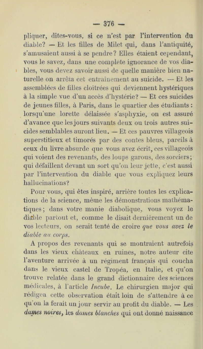 pliqiier, dites-vous, si ce n’est par l’intervention du diable? — Et les filles de Milet qui, dans l’antiquité, s’amusaient aussi à se pendre ? Elles étaient cependant, vous le savez, dans une complété ignorance de vos dia- bles, vous devez savoir aussi de quelle manière bien na- turelle on arrêta cet entraiuement au suicide. — Et les assemblées de filles cloîtrées qui deviennent hystériques à la simple vue d’un accès d’hystérie? — Et ces suicides de jeunes filles, à Paris, dans le quartier des étudiants : lorsqu’une lorette délaissée s’asphyxie, on est assuré d’avance que les jours suivants deux ou trois autres sui- cides semblables auront lieu. — Et ces pauvres villageois superstitieux et timorés par des contes bleus, pareils à ceux du livre absurde que vous avez écrit, ces villageois qui voient des revenants, des loups garons, des sorciers; qui défaillent devant un sort qu’on leur jette, c’est aussi par l’intervention du diable que vous expliquez leurs liallucinaüons? Pour vous, qui êtes inspiré, arrière toutes les explica- tions de la science, même les démonstrations mathéma- tiques ; dans votre manie diabolique, vous voyez le dijîble partout et, comme le disait dernièrement un de vos lecteurs, on serait tenté de croire que vous avez le diable au corps. A propos des revenants qui se montraient autrefois dans les vieux châteaux en ruines, notre auteur cite l’aventure arrivée à un régiment français (jui coucha dans le vieux castel de Tropéa, eu Italie, et qu’on trouve relatée dans le grand dictionnaire des sciences médicales, à l’article Incube. Le chirurgien major qui rédigea cette observation était loin de s’attendre à ce qu on la ferait un jour servir au profit du diable. — Les dames noires^ les dames blanches qui ont donné naissance