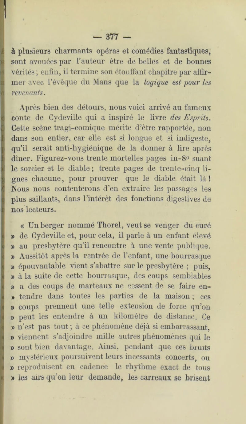 I à plusieurs charmants opéras et comédies fantastiques, sont avouées par l’auteur être de belles et de bonnes vérités ; enfin, il termine sou étoulfant chapitre par affir- mer avec l’évêque du Mans que la logique est pour les revenants. Après bien des détours, nous voici arrivé au fameux conte de Cydeville qui a inspiré le livre des Esprits. Cette scène tragi-comique mérite d’être rapportée, non dans son entier, car elle est si longue et si indigeste, qu’il serait anti-hygiénique de la donner à lire après diner. Figurez-vous trente mortelles pages in-8o suant le sorcier et le diable ; trente pages de trenle-ciuq li- gues chacune, pour prouver que le diable était là ! Nous nous contenterons d’en extraire les passages les plus saillants, dans l’intérêt des fonctions digestives de nos lecteurs. « Un berger nommé Thorel, veut se venger du curé » de Cydeville et, pour cela, il parle à un enfant élevé » au presbytère qu’il rencontre à une vente publique. » Aussitôt après la rentrée de l’enfant, une bourrasque 1) épouvantable vient s’abattre sur le presbytère ; puis, » à la suite de cette bourrasque, des coups semblables » a des coups de marteaux ne cessent de se faire eu- » tendre dans toutes les parties de la maison ; ces » coups prennent une telle extension de force qu’on » peut les entendre à un kilomètre de distance. Ce » n’est pas tout ; à ce phénomène déjà si embarrassant, » viennent s’adjoindre mille autres phénomènes qui le B sont bien davantage. Ainsi, pendant que ces bruits » mystérieux poursuivent leurs incessants concerts, ou » reproduisent en cadence le rhythme exact de tous B les airs qu’on leur demande, les carreaux se brisent