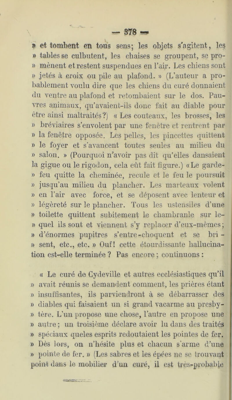 — 878 — » et tombent en tous sens; les objets s'agitent, les » tables se culbutent, les chaises se groupent, se pro- » mènent et restent suspendues en l’air. Les chiens sont » jetés à croix ou pile au plafond. » (L’auteur a pro- bablement voulu dire que les chiens du curé donnaient du ventre au plafond et retombaient sur le dos. Pau- vres animaux, qu’avaient-ils donc fait au diable pour être ainsi maltraités?) a Les couteaux, les brosses, les » bréviaires s’envolent par une fenêtre et rentrent par » la fenêtre opposée. Les pelles, les pincettes quittent » le foyer et s’avancent toutes seules au milieu du » salon. » (Pourquoi n’avoir pas dit qu’elles dansaient la gigue ou le rigodon, cela eût fait figure.) «Le garde- » feu quitte la cheminée, recule et le feu le poursuit » jusqu’au milieu du plancher. Les marteaux volent » en l’air avec force, et se déposent avec lenteur et » légèreté sur le plancher. Tous les ustensiles d’une » toilette quittent subitement le chambranle sur le- » quel ils sont et viennent s’y replacer d’eux-mêmes ; » d’énormes pupitres s’entre-choquent et se bri - » sent, etc., etc. » Oufl cette étourdissante hallucina- tion est-elle terminée ? Pas encore ; continuons : « Le curé de Cydeville et autres ecclésiastiques qu’il » avait réunis se demandent comment, les prières étant » insuffisantes, ils parviendront à se débarrasser des » diables qui faisaient un si grand vacarme au presby- » tère. L’un propose une chose, l’autre en propose une » autre ; un troisième déclare avoir lu dans des traités » spéciaux queles esprits redoutaient les pointes de fer. » Dès lors, on n’hésite plus et chacun s’arme d’une » pointe de fer. » (Les sabres et les épées ne se trouvant point dans le mobilier d’un curé, il est très-probable