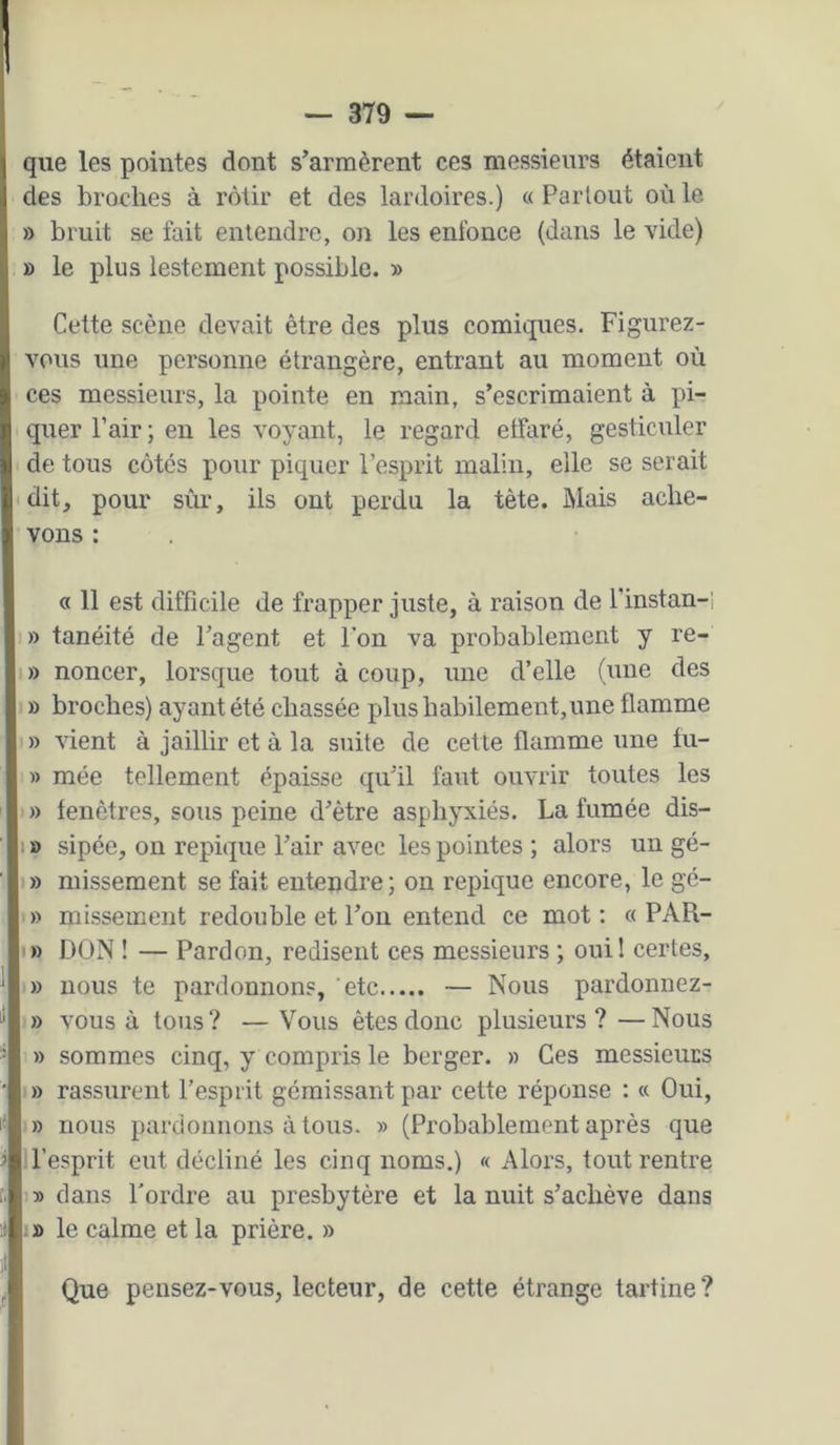 que les pointes dont s’armèrent ces messieurs étaient des broches à rôtir et des lardoires.) « Partout où le » bruit se fait entendre, on les enfonce (dans le vide) » le plus lestement possible. » Cette scène devait être des plus comiques. Figurez- vous une personne étrangère, entrant au moment où ces messieurs, la pointe en main, s’escrimaient à pi- quer Pair; en les voyant, le regard effaré, gesticuler de tous côtés pour piquer l’esprit malin, elle se serait 'dit, pour sùr, ils ont perdu la tète. Mais ache- vons : « 11 est difficile de frapper juste, à raison de l’instan-i » tanéité de l’agent et l’on va probablement y re- I» noncer, lorsque tout à coup, une d’elle (une des » broches) ayant été chassée plus habilement,une flamme » vient à jaillir et à la suite de cette flamme une tu- » mée tellement épaisse qu’il faut ouvrir toutes les » fenêtres, sous peine d’ètre asphyxiés. La fumée dis- 1 » sipée, on repique l’air avec les pointes ; alors un gé- » missement se fait entendre; on repique encore, le gé- » missement redouble et l’on entend ce mot: « PAR- I» DON ! — Pardon, redisent ces messieurs ; oui! certes, » nous te pardonnons, etc — Nous pardonnez- » vous à tous ? — Vous êtes donc plusieurs ? — Nous » sommes cinq, y compris le berger. » Ces messieurs » rassurent l’esprit gémissant par cette réponse : « Oui, » nous pardonnons à tous. » (Probablement après que ll’esprit eut décliné les cinq noms.) « Alors, tout rentre » dans l'ordre au presbytère et la nuit s’achève dans le calme et la prière. » Que pensez-vous, lecteur, de cette étrange tartine ?