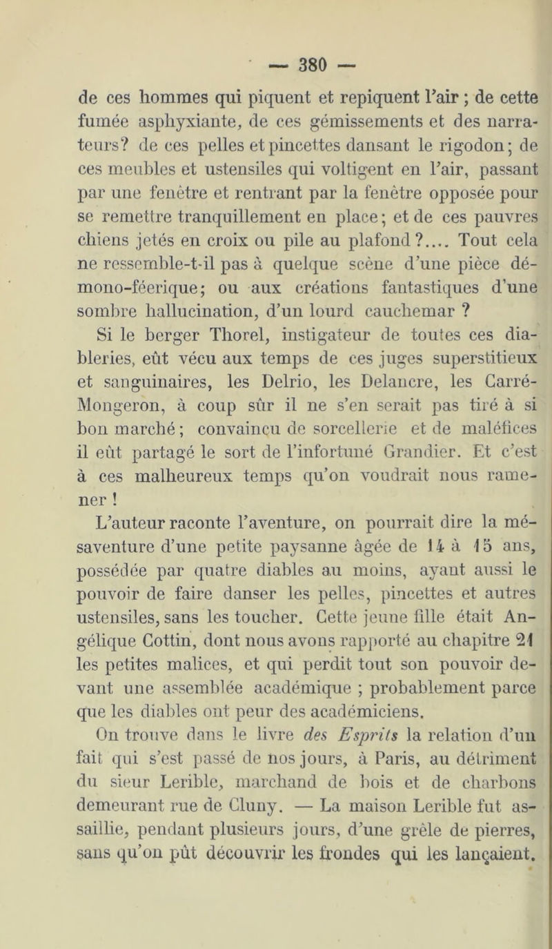 de ces hommes qui piquent et repiquent l’air ; de cette fumée asphyxiante, de ces gémissements et des narra- teurs? de ces pelles et pincettes dansant le rigodon; de ces meubles et ustensiles qui voltigent en l’air, passant par une fenêtre et rentrant par la fenêtre opposée pour se remettre tranquillement en place ; et de ces pauvres chiens jetés en croix ou pile au plafond?.... Tout cela ne ressemble-t-il pas à quelque scène d’une pièce dé- mono-féerique; ou aux créations fantastiques d’une somlu’e hallucination, d’un lourd cauchemar ? Si le berger Thorel, instigateur de toutes ces dia- bleries, eût vécu aux temps de ces juges superstitieux et sauguinaires, les Delrio, les Delaiicre, les Carré- Mongeron, à coup sûr il ne s’en serait pas tiré à si bon marché ; convaincu de sorcellerie et de maléfices il eût partagé le sort de l’infortuné Grandier. Et c’est à ces malheureux temps qu’on voudrait nous rame- ner ! L’auteur raconte l’aventure, on pourrait dire la mé- saventure d’une petite paysanne âgée de 14 à 15 ans, possédée par quatre diables au moins, ayant aussi le pouvoir de faire danser les pelles, pincettes et autres ustensiles, sans les toucher. Cette jeune 1111e était An- gélic|ue Cottin, dont nous avons rapjiorté au chapitre 21 les petites malices, et qui perdit tout son pouvoir de- vant une assemblée académique ; probablement parce que les dialdes ont peur des académiciens. On trouve dons le livre des Esprits la relation d’un fait qui s’est passé de nos jours, à Paris, au détriment du sieur Lerible, marchand de bois et de charbons demeurant rue de Cluuy. — La maison Lerible fut as- saillie, pendant plusieurs jours, d’une grêle de pierres, sans qu’on pût découvrir les frondes qui les lançaient.