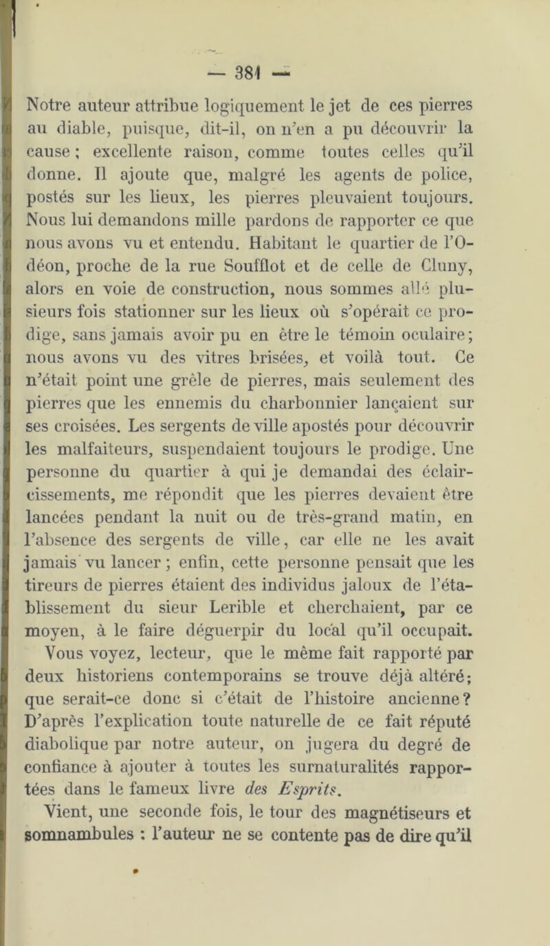 Notre auteur attribue logiquement le jet de ces pierres au diable, puisque, dit-il, on n^en a pu découvrir la cause ; excellente raison, comme toutes celles qu'il donne. Il ajoute que, malgré les agents de police, postés sur les lieux, les pierres pleuvaient toujours. Nous lui demandons mille pardons de rapporter ce que nous avons vu et entendu. Habitant le quartier de l’O- déon, proche de la rue Soufflot et de celle de Cluiiy, alors en voie de construction, nous sommes allé plu- sieurs fois stationner sur les lieux où s’opérait ce. pro- dige, sans jamais avoir pu en être le témoin oculaire; nous avons vu des vitres brisées, et voilà tout. Ce n’était point une grêle de pierres, mais seulement des pierres que les ennemis du charbonnier lançaient sur ses croisées. Les sergents de ville apostés pour découvrir les malfaiteurs, suspendaient toujours le prodige. Une personne du quartier à qui je demandai des éclair- cissements, me répondit que les pierres devaient être lancées pendant la nuit ou de très-grand matin, en l’absence des sergents de ville, car elle ne les avait jamais vu lancer; enfin, cette personne pensait que les tireurs de pierres étaient des individus jaloux de l’éta- blissement du sieur Lerible et cherchaient, par ce moyen, à le faire déguerpir du local qu’il occupait. Vous voyez, lecteur, que le même fait rapporté par deux historiens contemporains se trouve déjà altéré; que serait-ce donc si c’était de l’iiistoire ancienne? D’après l’explication toute naturelle de ce fait réputé diabolique par notre auteur, on jugera du degré de confiance à ajouter à toutes les surnaturalités rappor- tées dans le fameux livre des Esprits. Vient, une seconde fois, le tour des magnétiseurs et somnambules : l’auteur ne se contente pas de dire qu’il