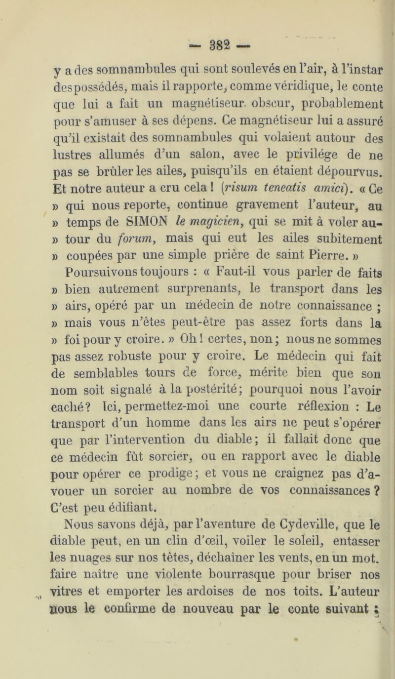 y a des somnambules qui sont soulevés en l’air, à l’instar despossédés, mais il rapporte^ comme véridique, le conte que lui a fait un magnétiseur, obscur, probablement pour s’amuser à ses dépens. Ce magnétiseur lui a assuré qu’il existait des somnambules qui volaient autour des lustres allumés d’un salon, avec le privilège de ne pas se brûleries ailes, puisqu’ils en étaient dépourvus. Et notre auteur a cru cela ! [risum teneatis amici). « Ce » qui nous reporte, continue gravement l’auteur, au » temps de SIMON le magicien, qui se mit à voler au- » tour du forum, mais qui eut les ailes subitement » coupées par une simple prière de saint Pierre. » Poursuivons toujours : « Faut-il vous parler de faits » bien autrement surprenants, le transport dans les » airs, opéré par un médecin de notre connaissance ; » mais vous n’êtes peut-être pas assez forts dans la » foi pour y croire. » Olil certes, non; nous ne sommes pas assez robuste pour y croire. Le médecin qui fait de semblables tours de force, mérite bien que sou nom soit signalé à la postérité ; pourquoi nous l’avoir caché? Ici, permettez-moi une courte réflexion : Le transport d’un homme dans les airs ne peut s’opérer que par l’intervention du diable ; il fallait donc que ce médecin fût sorcier, ou en rapport avec le diable pour opérer ce prodige ; et vous ne craignez pas d’a- vouer un sorcier au nombre de vos connaissances ? C’est peu édifiant. Nous savons déjà, par l’aventure de Cydeville, que le diable peut, en un clin d’œil, voiler le soleil, entasser les nuages sur nos têtes, déchaîner les vents, en un mot. faire naître une violente bourrasque pour briser nos vitres et emporter les ardoises de nos toits. L’auteur nous le confirme de nouveau par le conte suivant ;