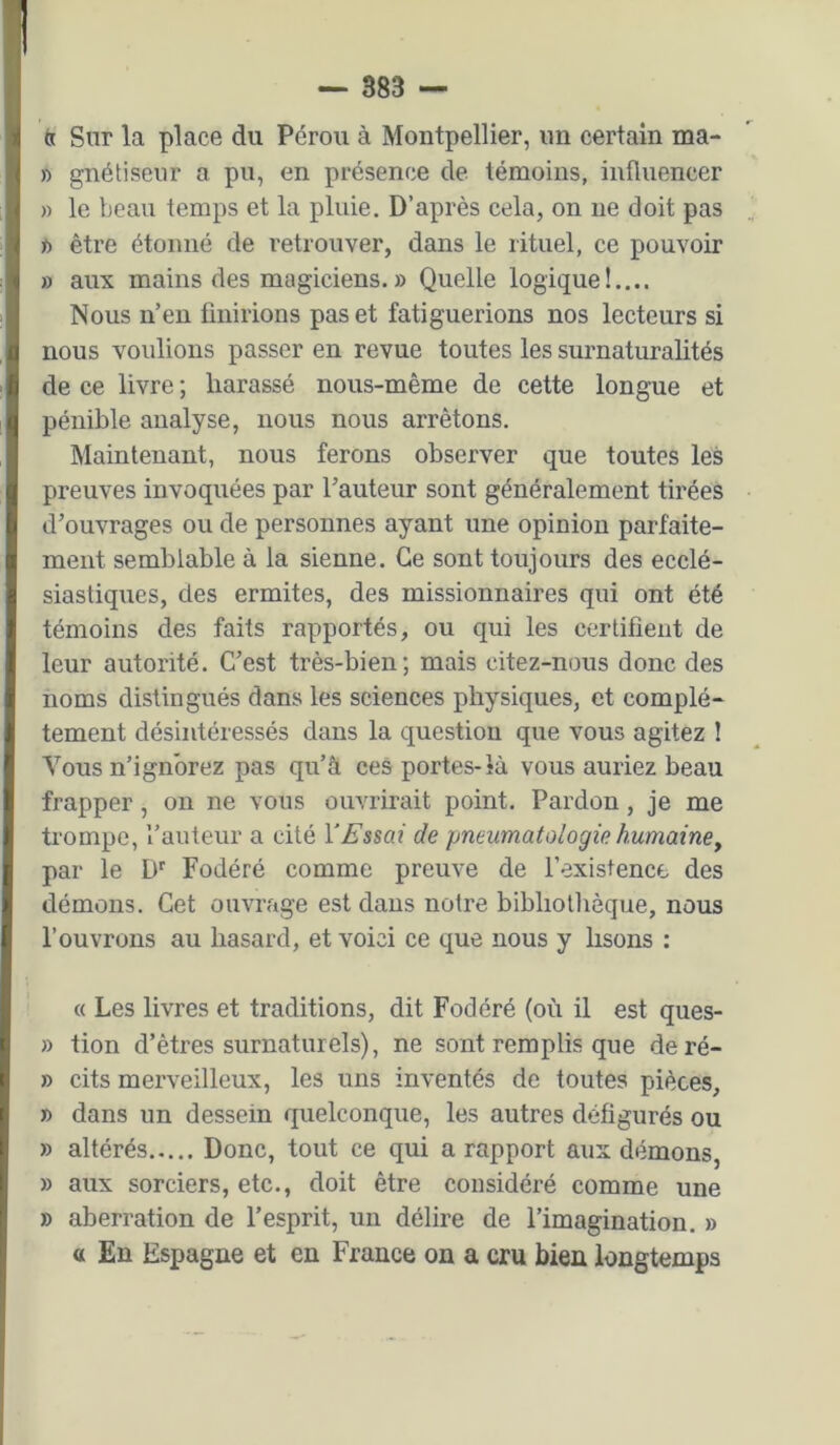 ta Sur la place du Pérou à Montpellier, un certain ma- » gnétiseiir a pu, en présence de témoins, influencer » le beau temps et la pluie. D’après cela, on ne doit pas K) être étonné de retrouver, dans le rituel, ce pouvoir » aux mains des magiciens. » Quelle logique!.... Nous n’en finirions pas et fatiguerions nos lecteurs si nous voulions passer en revue toutes les surnaturalités de ce livre ; harassé nous-même de cette longue et pénible analyse, nous nous arrêtons. Maintenant, nous ferons observer que toutes les preuves invoquées par l’auteur sont généralement tirées d’ouvrages ou de personnes ayant une opinion parfaite- ment semblable à la sienne. Ce sont toujours des ecclé- siastiques, des ermites, des missionnaires qui ont été témoins des faits rapportés, ou qui les certifient de leur autorité. C’est très-bien; mais citez-nous donc des noms distingués dans les sciences physiques, et complè- tement désintéressés dans la question que vous agitez ! Vous n’ignorez pas qu’â ces portes-là vous auriez beau frapper, on ne vous ouvrirait point. Pardon, je me trompe, l’auteur a cité Y Essai de pneumatologie humainey par le D' Fodéré comme preuve de l’existence des démons. Cet ouvrage est dans notre bibliothèque, nous l’ouvrons au hasard, et voici ce que nous y lisons : « Les livres et traditions, dit Fodéré (où il est ques- » tion d’êtres surnaturels), ne sont remplis que deré- » cits merveilleux, les uns inventés de toutes pièces, » dans un dessein quelconque, les autres défigurés ou » altérés Donc, tout ce qui a rapport aux démons, » aux sorciers, etc., doit être considéré comme une » aberration de l’esprit, un délire de l’imagination. » a En Espagne et en France on a cru bien longtemps