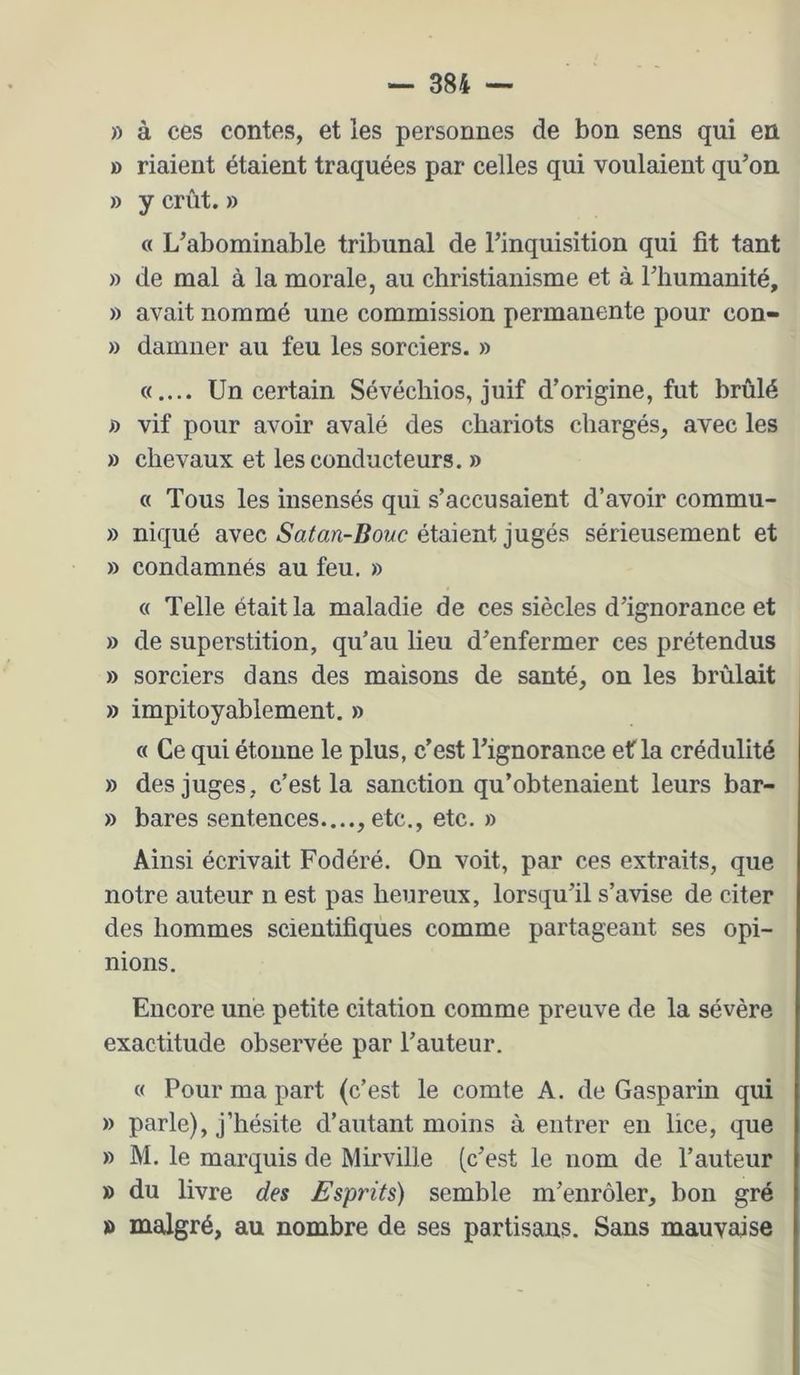 » à ces contes, et les personnes de bon sens qui en » riaient étaient traquées par celles qui voulaient qu’on » y crût. » « L’abominable tribunal de l’inquisition qui fit tant » de mal à la morale, au christianisme et à riiumanité, » avait nommé une commission permanente pour con- » damner au feu les sorciers. » Un certain Sévéchios, juif d’origine, fut brûlé f) vif pour avoir avalé des chariots chargés, avec les » chevaux et les conducteurs, » « Tous les insensés qui s’accusaient d’avoir commu- » niqué avec Satan-Bouc étaient jugés sérieusement et » condamnés au feu. » « Telle était la maladie de ces siècles d’ignorance et » de superstition, qu’au lieu d’enfermer ces prétendus » sorciers dans des maisons de santé, on les brûlait » impitoyablement. » « Ce qui étonne le plus, c’est l’ignorance ef la crédulité » des juges, c’est la sanction qu’obtenaient leurs bar- » bares sentences...., etc., etc. » Ainsi écrivait Fodéré. On voit, par ces extraits, que notre auteur n est pas heureux, lorsqu’il s’avise de citer des hommes scientifiques comme partageant ses opi- nions. Encore une petite citation comme preuve de la sévère exactitude observée par l’auteur. « Pour ma part (c’est le comte A. de Gasparin qui » parle), j’hésite d’autant moins à entrer en lice, que » M. le marquis de Mirville (c’est le nom de l’auteur » du livre des Esprits) semble m’enrôler, bon gré » malgré, au nombre de ses partisans. Sans mauvaise