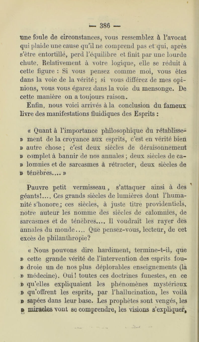une foule de circonstances, vous ressemblez à l’avocat qui plaide une cause qu’il ne comprend pas et qui, après s’être entortillé, perd l’équilibre et finit par une lourde chute. Relativement à votre logique, elle se réduit à cette figure : Si vous pensez comme moi, vous êtes dans la voie de la vérité ; si vous différez de mes opi- nions, vous vous égarez dans la voie du mensonge. De cette manière on a toujours raison. Enfin, nous voici arrivés à la conclusion du fameux livre des manifestations fluidiques des Esprits : « Quant à l’importance philosophique du rétablisse- » ment de la croyance aux esprits, c’est en vérité bien » autre chose ; c’est deux siècles de déraisonnement » complet à bannir de nos annales ; deux siècles de ca- » lomnies et de sarcasmes à rétracter, deux siècles de » ténèbres.... » Pauvre petit vermisseau, s’attaquer ainsi à des ' géants!.... Ces grands siècles de lumières dont l’huma- nité s’honore.; ces siècles, à juste titre providentiels, notre auteur les nomme des siècles de calomnies, de sarcasmes et de ténèbres.... Il voudrait les rayer des annales du monde.... Que pensez-vous, lecteur, de cet excès de philanthropie? c< Nous pouvons dire hardiment, termine-t-il, que » cette grande vérité de l’intervention des esprits fou- » droie un de nos plus déplorables enseignements (la » médecine). Oui! toutes ces doctrines funestes, en ce D qu’elles expliquaient les phénomènes mystérieux » qu’offrent les esprits, par rhallucination, les voilà x> sapées dans leur base. Les prophètes sont vengés, les I» miracles vont se comprendre, les visions s’expliquer.