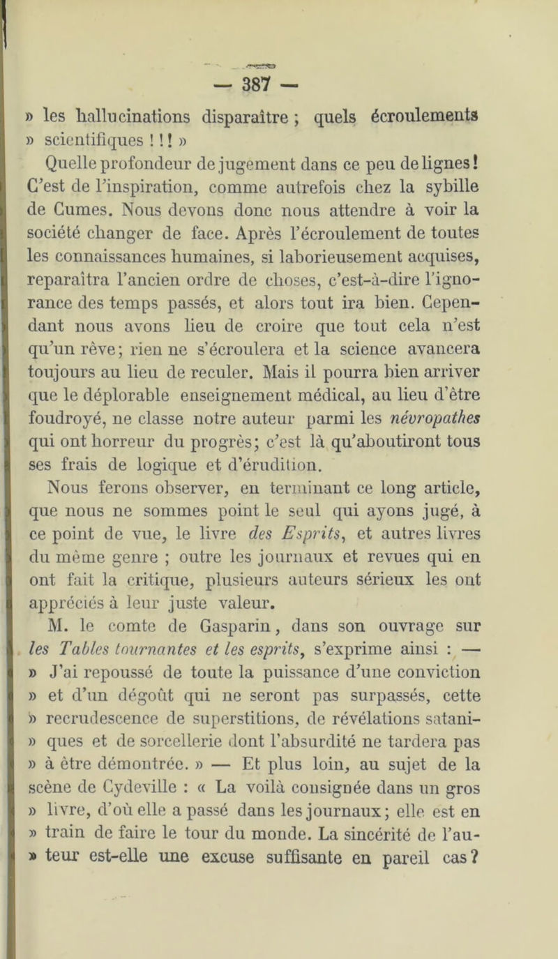 » les liallucinations disparaître ; quels écroulements » scientifiques ! ! ! » Quelle profondeur de jugement dans ce peu de lignes! C’est de l’inspiration, comme autrefois chez la sybille de Gumes. Nous devons donc nous attendre à voir la société changer de face. Après l’écroulement de toutes les connaissances humaines, si laborieusement acquises, reparaîtra l’ancien ordre de choses, c’est-à-dire l’igno- rance des temps passés, et alors tout ira bien. Cepen- dant nous avons lieu de croire que tout cela n’est qu’un rêve; rien ne s’écroulera et la science avancera toujours au lieu de reculer. Mais il pourra bien arriver que le déplorable enseignement médical, au lieu d’être foudroyé, ne classe notre auteur parmi les névropathes qui ont horreur du progrès; c’est là qu'aboutiront tous ses frais de logique et d’érudition. Nous ferons observer, en teriiiinant ce long article, que nous ne sommes point le seul qui ayons jugé, à ce point de vue, le livre des Esprits^ et autres livres du même genre ; outre les journaux et revues qui en ont fait la critique, plusieurs auteurs sérieux les ont appréciés à leur juste valeur. M. le comte de Gasparin, dans son ouvrage sur les Tables tournantes et les esp?'its, s’exprime ainsi : — » J’ai repoussé de toute la puissance d’une conviction » et d’un dégoût qui ne seront pas surpassés, cette » recrudescence de superstitions, de révélations satani- » ques et de sorcellerie dont l’absurdité ne tardera pas » à être démontrée. » — Et plus loin, au sujet de la scène de Cydeville : « La voilà consignée dans un gros » livre, d’où elle a passé dans les journaux; elle est en » train de faire le tour du monde. La sincérité de l’au- » teur est-elle une excuse suffisante en pareil cas?