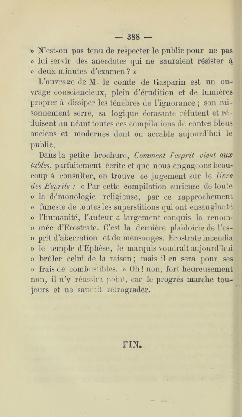 » N^cst-oii pas tenu de respecter le public pour ne pas » lui servir des anecdotes cpü ne sauraient résister à » deux minutes d'examen? » L'ouvrage de M. le comte de Gasparin est un ou- vrage consciencieux, plein d'érudition et de lumières propi'cs à dissiper les ténèbres de rignorance ; son rai- sonnement serré, sa logique écrasante réfutent et ré- duisent au néant toutes ces compilations de contes bleus anciens et modernes dont on accable aujourd’hui le public. Dans la petite brochure. Comment l’esprit vient aux tables^ parfaitement écrite et que nous engageons l>eau- coup à consulter, on trouve ce jugement sur le livre des Esprits : « Par cette compilation curieuse de toute » la démonologie religieuse, par ce rapprochement » funeste de toutes les superstitions qui ont ensanglanté » l’humanité, l'auteur a largement conquis la renoni- « mée d’Erostrate. C’est la dernière plaidoirie de l’cs- » prit d’aberration et de mensonges. Erostrate incendia )) le temple d’Ephèsc, le marquis voudrait aujourd’hui » brûler celui de la raison ; mais il en sera pour ses » frais de combnsübles. » Oh! non, fort heureusement non, il n'y réussira poiiU, car le progrès marche tou- jours et ne samail rétrograder. FIN.