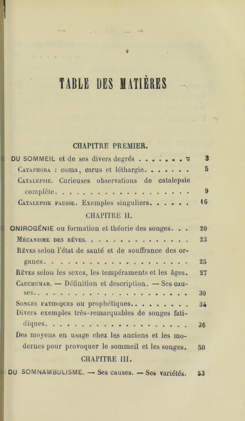 « TABLE DES MATIÈRES CHAPITRE PREMIER. DU SOMMEIL et de ses divers degrés . . . 3 Catapiiora ; coma, carus et léthargie 5 Catalepsie. Curieuses observations de catalepsie complète 9 Catalepsie fausse. Exemples singuliers A6 CHAPITRE II. ONIROGÉNIE ou formation et théorie des songes. . . 20 Mécanisme des rêves 23 Rêves selon l’état de santé et de souffrance des or- ganes 25 Rêves selon les sexes, les tempéraments et les âges. 27 Cauchemar. — Définition et description. —Ses cau- ses 30 Songes fatidiques ou prophétiques 34 Divers exemples très-remarquables de songes fati- diques 36 Des moyens en usage chez le^ anciens et les mo- dernes pour provoquer le sommeil et les songes. 50 CHAPITRE III. I DU SOMNAMBULISME. — Ses causes. — Ses variétés. 53