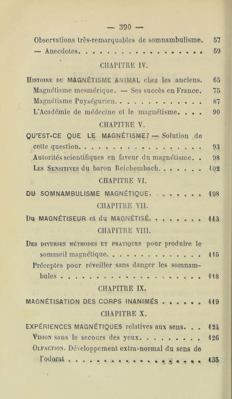 Observations très-remarquables de somnambulisme. 57 — Anecdotes 59 CHAPITRE IV. Histoire du MAGNÉTISME ANIMAL chez les anciens. 65 Magnétisme mesmérique. — Ses succès en France. 75 Magnétisme Puységurien 87 L’Académie de médecine et le magnétisme. ... 90 CHAPITRE V. QU’EST-CE QUE LE MAGNÉTISME? — Solution .de cette question 93 Autorités scientifiques en faveur du magnétisme. . 98 Les Sensitives du baron Reichembach 102 CHAPITRE VI. DU SOMNAMBULISME MAGNÉTIQUE. 108 CHAPITRE VIL Du MAGNÉTISEUR et du MAGNÉTISÉ 113 CHAPITRE VIII. Des diverses méthodes et pratiques pour produire le sommeil magnétique 115 Préceptes pour réveiller sans danger les somnam- bules 118 CHAPITRE IX. MAGNÉTISATION DES CORPS INANIMÉS 119 CHAPITRE X. EXPÉRIENCES MAGNÉTIQUES relatives aux sens. . . 424 Vision sans le secours des yeux 126 Olfaction. Développement extra-normal du sens de VodORt ............... ^ . 135