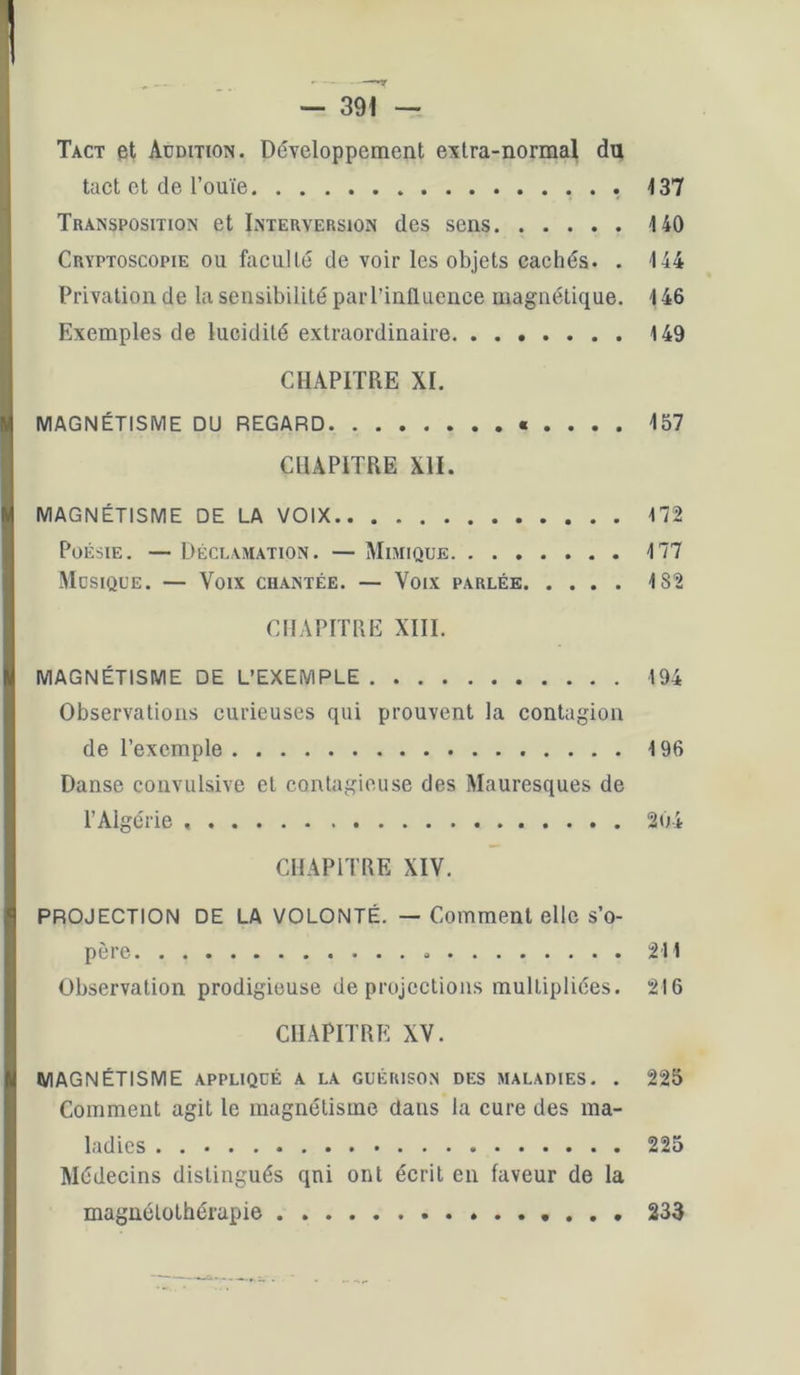 Tact et Audition. Développement extra-normal du tact et de l’ouïe 137 Transposition et Interversion des sens 140 Cryptoscopie ou facuUé de voir les objets cachés. . 144 Privation de la sensibilité par l’influence magnétique. 146 Exemples de lucidité extraordinaire 149 CHAPITRE XI. MAGNÉTISME DU REGARD « . . . . 157 CHAPITRE XII. MAGNÉTISME DE LA VOIX 172 Poésie. — Déclamation. — Mimique 177 Musique. — Voix chantée. — Voix parlée 182 CHAPITRE XIII. MAGNÉTISME DE L’EXEMPLE 194 Observations curieuses qui prouvent la contagion de l’exemple 196 Danse convulsive et contagieuse des Mauresques de l’Algérie 204 CHAPITRE XIV. PROJECTION DE LA VOLONTÉ. — Comment elle s’o- père 211 Observation prodigieuse de projections multipliées. 216 CHAPITRE XV. MAGNÉTISME APPLIQUÉ A LA guérison des maladies. . 225 Comment agit le magnétisme dans la cure des ma- ladies . 225 Médecins distingués qui ont écrit en faveur de la magnétothérapie 233