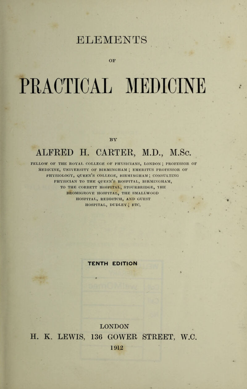 ELEMENTS OF PRACTICAL MEDICINE BY ALFRED H. CARTER, M.D., M.Sc. FELLOW OF THE ROYAL COLLEGE OF PHYSICIANS, LONDON ; PROFESSOR OF MEDICINE, UNIVERSITY OF BIRMINGHAM ; EMERITUS PROFESSOR OF PHYSIOLOGY, queen's COLLEGE, BIRMINGHAM; CONSULTING PHYSICIAN TO THE QUEEN’S HOSPITAL, BIRMINGHAM, TO THE CORBETT HOSPITAL, STOURBRIDGE, THE BROMSGROVE HOSPITAL, THE SMALLWOOD HOSPITAL, REDDITCH, AND GUEST HOSPITAL, DUDLEY; ETC. TENTH EDITION LONDON H. K. LEWIS, 136 GOWER STREET, W.C. 1912