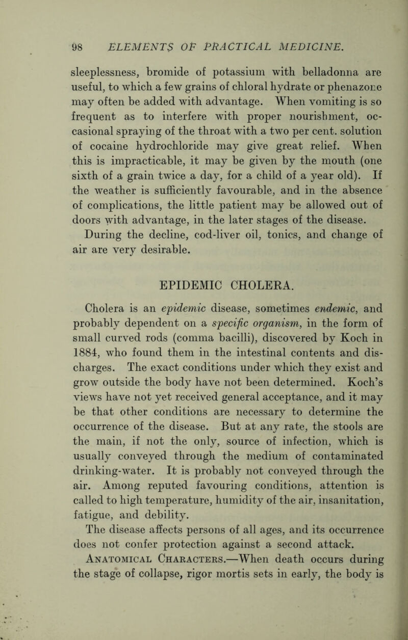 sleeplessness, bromide of potassium with belladonna are useful, to which a few grains of chloral hydrate or phenazone may often be added with advantage. When vomiting is so frequent as to interfere with proper nourishment, oc- casional spraying of the throat with a two per cent, solution of cocaine hydrochloride may give great relief. When this is impracticable, it may be given by the mouth (one sixth of a grain twice a day, for a child of a year old). If the weather is sufficiently favourable, and in the absence of complications, the little patient may be allowed out of doors vdth advantage, in the later stages of the disease. During the decline, cod-liver oil, tonics, and change of air are very desirable. EPIDEMIC CHOLERA. Cholera is an epidemic disease, sometimes endemic, and probably dependent on a specific organism, in the form of small curved rods (comma bacilli), discovered by Koch in 1884, who found them in the intestinal contents and dis- charges. The exact conditions under which they exist and grow outside the body have not been determined. Koch’s views have not yet received general acceptance, and it may be that other conditions are necessary to determine the occurrence of the disease. But at any rate, the stools are the main, if not the only, source of infection, which is usually conveyed through the medium of contaminated drinking-water. It is probably not conveyed through the air. Among reputed favouring conditions, attention is called to high temperature, humidity of the air, insanitation, fatigue, and debility. The disease affects persons of all ages, and its occurrence does not confer protection against a second attack. Anatomical Characters.—When death occurs during the stage of collapse, rigor mortis sets in early, the body is J