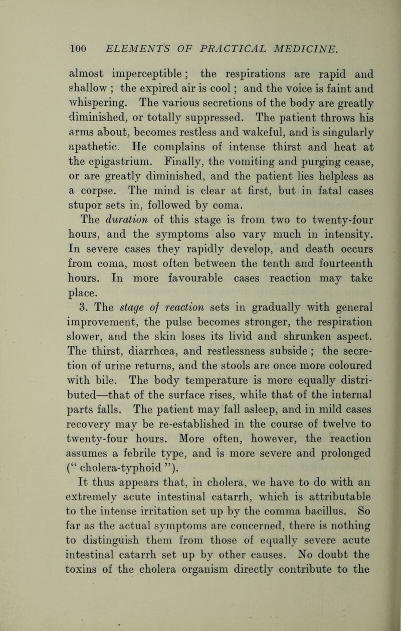 almost imperceptible; the respirations are rapid and shallow ; the expired air is cool; and the voice is faint and whispering. The various secretions of the body are greatly diminished, or totally suppressed. The patient throws his arms about, becomes restless and wakeful, and is singularly apathetic. He complains of intense thirst and heat at the epigastrium. Finally, the vomiting and purging cease, or are greatly diminished, and the patient lies helpless as a corpse. The mind is clear at first, but in fatal cases stupor sets in, followed by coma. The duration of this stage is from two to twenty-four hours, and the symptoms also vary much in intensity. In severe cases they rapidly develop, and death occurs from coma, most often between the tenth and fourteenth hours. In more favourable cases reaction may take place. 3. The stage of reaction sets in gradually with general improvement, the pulse becomes stronger, the respiration slower, and the skin loses its livid and shrunken aspect. The thirst, diarrhoea, and restlessness subside ; the secre- tion of urine returns, and the stools are once more coloured with bile. The body temperature is more equally distri- buted—that of the surface rises, while that of the internal parts falls. The patient may fall asleep, and in mild cases recovery may be re-established in the course of twelve to twenty-four hours. More often, however, the reaction assumes a febrile type, and is more severe and prolonged (“ cholera-typhoid ”). It thus appears that, in cholera, we have to do with an extremely acute intestinal catarrh, which is attributable to the intense irritation set up by the comma bacillus. So far as the actual symptoms are concerned, there is nothing to distinguish them from those of equally severe acute intestinal catarrh set up by other causes. No doubt the toxins of the cholera organism directly contribute to the