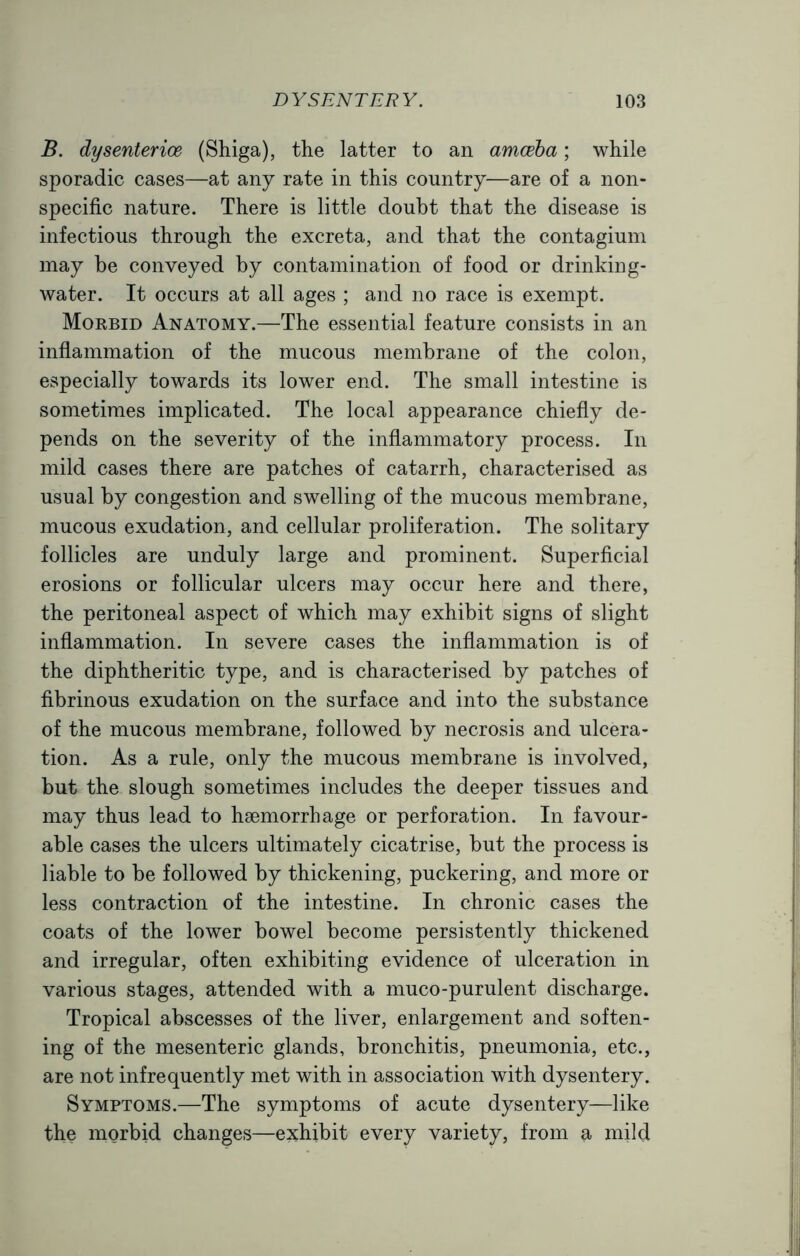 B. dysenterioe (Shiga), the latter to an amceba; while sporadic cases—at any rate in this country—are of a non- specific nature. There is little doubt that the disease is infectious through the excreta, and that the contagium may be conveyed by contamination of food or drinking- water. It occurs at all ages ; and no race is exempt. Morbid Anatomy.—The essential feature consists in an inflammation of the mucous membrane of the colon, especially towards its lower end. The small intestine is sometimes implicated. The local appearance chiefly de- pends on the severity of the inflammatory process. In mild cases there are patches of catarrh, characterised as usual by congestion and swelling of the mucous membrane, mucous exudation, and cellular proliferation. The solitary follicles are unduly large and prominent. Superficial erosions or follicular ulcers may occur here and there, the peritoneal aspect of which may exhibit signs of slight inflammation. In severe cases the inflammation is of the diphtheritic type, and is characterised by patches of fibrinous exudation on the surface and into the substance of the mucous membrane, followed by necrosis and ulcera- tion. As a rule, only the mucous membrane is involved, but the slough sometimes includes the deeper tissues and may thus lead to haemorrhage or perforation. In favour- able cases the ulcers ultimately cicatrise, but the process is liable to be followed by thickening, puckering, and more or less contraction of the intestine. In chronic cases the coats of the lower bowel become persistently thickened and irregular, often exhibiting evidence of ulceration in various stages, attended with a muco-purulent discharge. Tropical abscesses of the liver, enlargement and soften- ing of the mesenteric glands, bronchitis, pneumonia, etc., are not infrequently met with in association with dysentery. Symptoms.—The symptoms of acute dysentery—like the morbid changes—exhibit every variety, from a mild