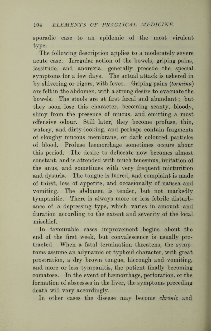 sporadic case to an epidemic of the most virulent type. The following description applies to a moderately severe acute case. Irregular action of the bowels, griping pains, lassitude, and anorexia, generally precede the special symptoms for a few days. The actual attack is ushered in by shivering or rigors, with fever. Griping pains {tormina) are felt in the abdomen, with a strong desire to evacuate the bowels. The stools are at first faecal and abundant; but they soon lose this character, becoming scanty, bloody, slimy from the presence of mucus, and emitting a most offensive odour. Still later, they become profuse, thin, watery, and dirty-looking, and perhaps contain fragments of sloughy mucous membrane, or dark coloured particles of blood. Profuse haemorrhage sometimes occurs about this period. The desire to defaecate novr becomes almost constant, and is attended with much tenesmus, irritation of the anus, and sometimes with very frequent micturition and dysuria. The tongue is furred, and complaint is made of thirst, loss of appetite, and occasionally of nausea and vomiting. The abdomen is tender, but not markedly tympanitic. There is always more or less febrile disturb- ance of a depressing type, which varies in amount and duration according to the extent and severity of the local mischief. In favourable cases improvement begins about the end of the first week, but convalescence is usually pro- tracted. When a fatal termination threatens, the symp- toms assume an adynamic or typhoid character, with great prostration, a dry brown tongue, hiccough and vomiting, and more or less tympanitis, the patient finally becoming comatose. In the event of haemorrhage, perforation, or the formation of abscesses in the liver, the symptoms preceding death will vary accordingly. In other cases the disease may become chronic and