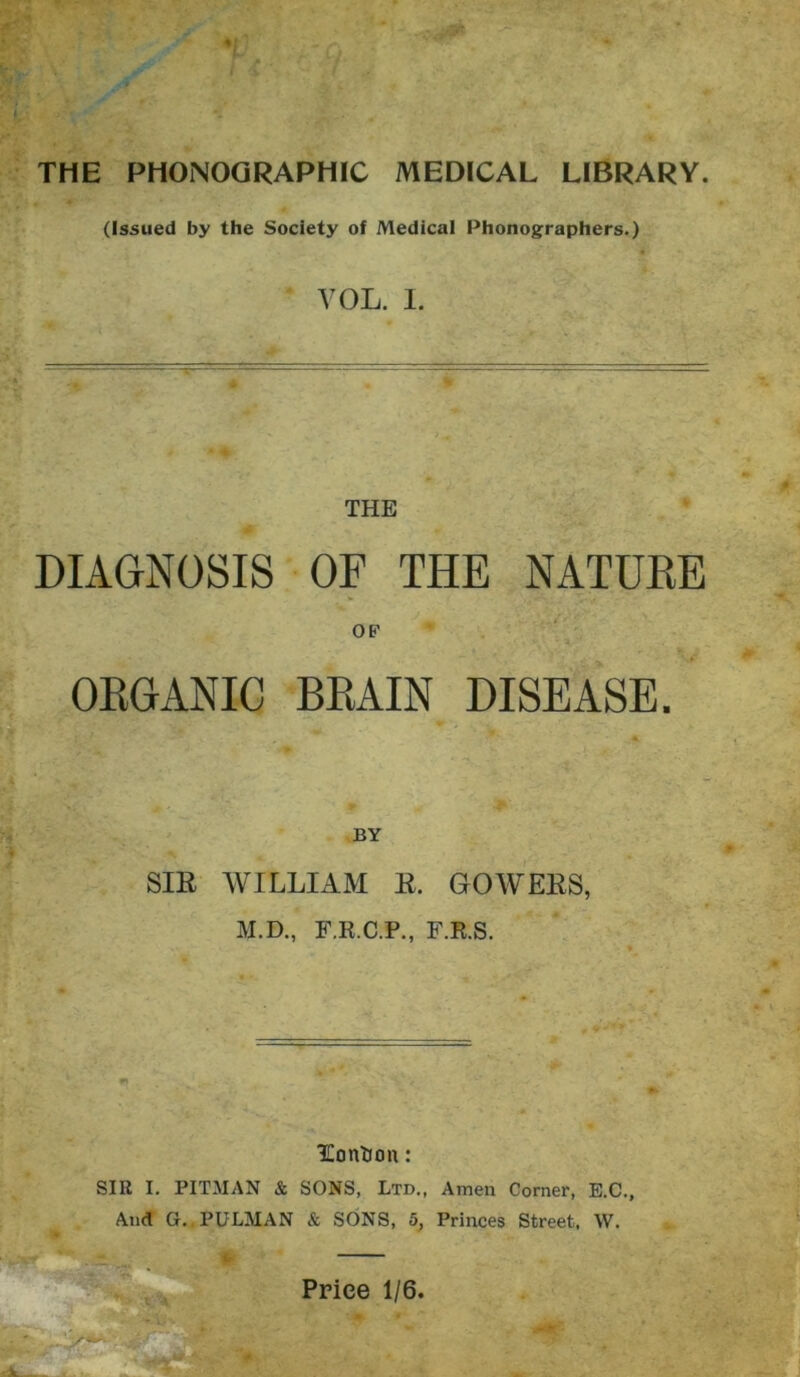 (Issued by the Society of Medical Phonographers.) VOL. I. THE DIAGNOSIS OF THE NATUKE OF OEGANIC BKAIN DISEASE. BY SIR AYILLIAM R. GOWERS, M.D., F.R.C.P., F.R.S. Eonlion: SIR I. PITMAN & SONS, Ltd., Amen Corner, E.C., And G, PULMAN & SONS, 5, Princes Street, W. i